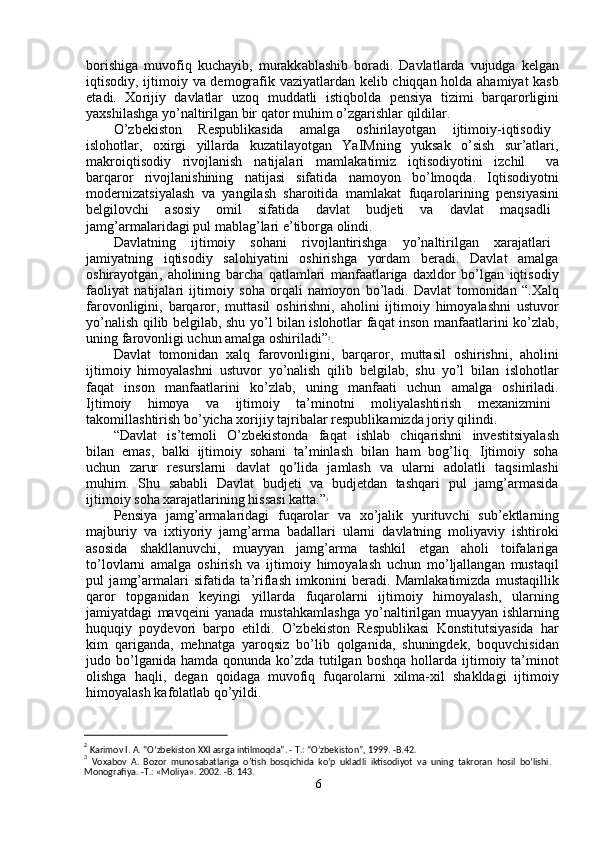 bo r ishiga   m uvofiq   ku c ha y ib ,   m urakk a bl a shib   boradi .   Davlatl a rda   vujudga   k e lg a n
iqtisodi y ,   ijti m oi y   va   de m ografik   v a zi y atl a rd a n   kelib   c hiqqan   hold a   a ha m i y at   k a sb
et a di .     Xo r iji y     davl a tlar     u z oq     m uddatli     istiqbolda     pensi y a     tizi m i     barqa r o r ligini
y axshil a shga   y o ’ naltirilg a n   bir   qator   m uhi m   o ’ zgarishlar   qildil a r .  
O ’ zbekiston   R e spublikasida   a m alg a   oshirila y otgan   ijti m oiy - iqtisodi y
islohotlar ,     oxirgi     y ill a rda     ku z atila y otg a n     YaIMning     y uks a k     o ’ sish     sur ’ atla r i ,
m akroiqtisodi y   rivojlanish   natijalari   m a m lak a ti m iz   iqtisodi y otini   iz c hil   v a
ba r qa r or     rivojl a nishining     n a tij a si     sifatida     na m o y on     bo ’ l m oqda .     Iqtisodi y otni
m oderni z atsi y al a sh   va   y angil a sh   sha r oitida   m a m lakat   fuqa r ol a rining   pensi y asini
belgilovchi   a sosiy   o m il   sif a tida   davlat   budjeti   v a   davl a t   m aqsadli
ja m g ’ ar m alarid a gi   pul   m ablag ’ la r i   e ’ tibo r ga   olindi .  
Davl a tning   ijti m oiy   sohani   r ivojl a ntirishga   y o ’ naltirilg a n   xa r ajatla r i
ja m i y atning     iqtisodi y     salohi y atini     oshi r ishga     y orda m     beradi .     Davl a t     a m alg a
oshira y otgan ,   a holining   barcha   qatla m lari   m anfaatla r iga   d a xldor   bo ’ lgan   iqtisodi y
faoli y at   n a tijala r i   ijti m oi y   soha   orqali   n a m o y on   bo ’ l a di .   D a vlat   to m onid a n   “ . Xalq
farovonligini ,   barqa r or ,   m utt a sil   oshi r ishni ,   aholini   ijti m oi y   hi m o y alashni   ustuvo r
y o ’ nalish   qilib   b e lgilab ,   shu   y o ’ l   bil a n   islohotlar   f a q a t   inson   m anfaatlarini   ko ’ zl a b ,
uning   f a rovonligi   uchun   a m alga   oshiril a di ” 2
.  
Davl a t   to m onidan   xalq   farovonligini ,   b a rqa r or ,   m uttasil   oshirishni ,   aholini
ijti m oi y   hi m o y alashni   ustuvor   y o ’ nalish   qilib   b e lgil a b ,   shu   y o ’ l   bilan   islohotla r
faq a t     inson     m anfaatla r ini     ko ’ zlab ,     uning     m anfaati     u c hun     a m alg a     oshi r iladi .
Ijti m oi y   hi m o y a   va   ijti m oi y   ta ’ m inotni   m oli y alashti r ish   m exaniz m ini
tako m ill a shtirish   bo ’ y icha   xoriji y   tajribal a r   respublika m izda   jo r i y   qilindi .  
“ Davlat     is ’ te m oli     O ’ zbekistonda     f a q a t     ishl a b     c hiqa r ishni     investitsi y al a sh
bil a n   e m as ,   balki   ijti m oi y   sohani   ta ’ m inlash   bil a n   ha m   bog ’ liq .   Ijti m oi y   soh a
u c hun     zarur     r e surslarni     d a vlat     qo ’ lida     ja m lash     va     ula r ni     a dol a tli     taqsi m lashi
m uhi m .     Shu     sababli     Davlat     budj e ti     va     budjetd a n     tashqa r i     pul     ja m g ’ ar m asid a
ijti m oi y   soha   xa r ajatlarining   hiss a si   katta .” 3
  
Pensi y a     ja m g ’ ar m alaridagi     f uqarolar     va     xo ’ jalik     y urituv c hi     sub ’ ektla r ning
m ajburi y   va   ixti y ori y   ja m g ’ ar m a   bad a ll a ri   ula r ni   davl a tning   m oli y avi y   ishti r oki
asosida      sh a kll a nuv c hi ,      m uay y an      ja m g ’ ar m a      tashkil      e tgan      aholi      toif a la r ig a
to ’ lovla r ni   a m alga   oshi r ish   va   i j ti m oi y   hi m o y alash   uchun   m o ’ ljallang a n   m ust a qil
pul   ja m g ’ ar m alari   si f atida   ta ’ rifl a sh   i m konini   be r adi .   Ma m lakati m izda   m ustaqillik
qa r or     topg a nid a n     ke y ingi     y illa r d a     fuq a rolarni     ijti m oi y     hi m o y alash ,     ula r ning
ja m i y atd a gi   m avq e ini   y anada   m ust a hka m lashga   y o ’ nalti r ilg a n   m uay y an   ishla r ning
huquqi y   po y devori   barpo   etildi .   O ’ zbekiston   R e spublikasi   Konstitutsi y asida   h ar
ki m   qariganda ,   m ehnatga   y aroqsiz   bo ’ lib   qolganida ,   shuningdek ,   boquv c hisid a n
judo   bo ’ lg a nida   ha m da   qonunda   ko ’ zd a   tutilgan   boshq a   holla r da   ijti m oi y   ta ’ m inot
olishga   h a qli ,   deg a n   qoid a ga   m uvo f iq   f uqarola r ni   xil m a - xil   sh a kld a gi   ijti m oi y
hi m o y alash   ka f ol a tl a b   qo ’ y ildi .  
                                              
2
 Karimov I. A. “O’zbekiston XXI asrga intilmoqda”. - T.: “O’zbekiston”, 1999. -B.42.  
3
  Voxabov   A.   Bozor   munosabatlariga   o’tish   bosqichida   ko’p   ukladli   iktisodiyot   va   uning   takroran   hosil   bo’lishi.  
Monografiya. -T.: «Moliya». 2002. -B. 143.  
6   