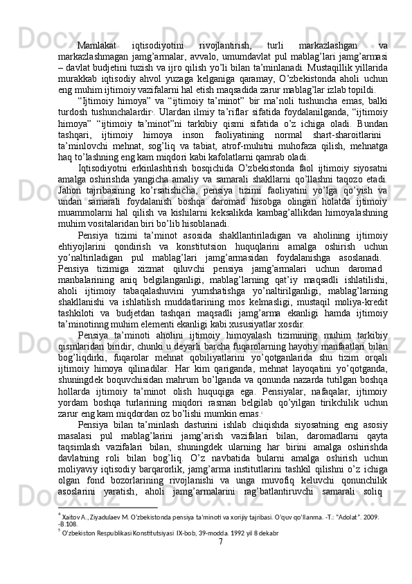 Ma m lakat  iqtisodi y otini  r ivojlanti r ish,  tu r li  m arkazlashg a n   v a
m arkazl a sh m agan   ja m g ’ ar m alar,   avv a lo,   u m u m davl a t   pul   m ablag ’ l a ri   ja m g ’ ar m asi
– davl a t budjetini tu z ish va ijro qilish   y o ’ li bil a n ta ’ m inl a nadi.   M ust a qillik   y illa r id a
m urakkab   iqtisodi y   ahvol   y uzag a   kelg a niga   qara m a y ,   O ’ zbekistond a   aholi   u c hun
eng  m uhi m  ijti m oi y  vazif a la r ni hal etish  m aqsadida za r ur  m abl a g ’ lar izl a b topildi.  
“ Ijti m oi y   hi m o y a”   va   “ ijti m oi y   ta’ m inot ”   bir   m a ’ noli   tushun c ha   e m as,   b a lki
tu r dosh   tushun c hala r dir 4
.   Ulardan   il m i y   ta’riflar   sif a tida   f o y dal a nilganda,   “ ijti m oi y
hi m o y a”   “ ijti m oi y   ta’ m inot ” ni   ta r kibi y   qis m i   sif a tida   o ’ z   i c higa   ol a di.   B und a n
tashqa r i,  ijti m oi y   hi m o y a  inson  faoli y atining  nor m al  shart - sha r oitlarini
ta’ m inlovchi   m ehn a t,   sog ’ liq   va   t a biat,   a trof- m uhitni   m uhofaza   qilish,   m ehn a tg a
h a q to ’ lashning  e ng ka m   m iqdo r i kabi kafolatla r ni qa m rab oladi.  
Iqtisodi y otni   e r kinlashti r ish   bosqi c hida   O ’ zb e kistonda   f a ol   ijti m oi y   si y osatni
a m alga oshirishda   y angi c ha   a m ali y   va   s am arali   sh a klla r ni   qo ’ llashni t a qo z o   e t a di .
Jahon     tajrib a sining     ko ’ rs a tishicha,     pensi y a     tizi m i     f a oli y atini     y o ’ lga     qo ’ y ish     v a
und a n     sa m arali     fo y dal a nish     boshq a     da r o m ad     hisobga     oling a n     hol a tda     ijti m oi y
m ua mm olarni   hal   qilish   va   kishilarni   k e ksalikda   ka m bag ’ allikdan   hi m o y alashning
m uhi m  vositala r id a n bi r i bo ’ lib   hisobl a nadi.  
Pensi y a     ti z i m i     ta’minot     a sosida     sh a kll a nti r il a dig a n     va     aholining     i j ti m oi y
ehti y ojlarini       qondi r ish       va       konstitutsion       huquqla r ini       a m alga       oshirish       uchun
y o ’ nalti r iladigan  pul  m abl a g ’ lari  ja m g ’ ar m asid a n  fo y dal a nishga  a soslanadi .
Pensi y a  ti z i m iga  xiz m at  qiluv c hi  p e nsi y a  ja m g ’ ar m alari  u c hun  da r o m ad
m anb a la r ining     a niq     belgilang a nligi,     m ablag ’ l a rning     q a t ’ i y     maqsadli     ishl a tilishi ,
aholi     ijti m oi y     tab a qal a shuvini     y u m shatishga     y o ’ naltirilganligi,     m abl a g ’ la r ning
sh a kllanishi   va   ishlatilish   m udd a tlarining   m os   kel m asligi,   m ustaqil   m oli y a-kredit
tashkiloti     va     budj e td a n     tashqa r i     m aqs a dli     ja m g ’ ar m a     ekanligi     ha m da     ijti m oiy
ta’ m inotinng  m uhi m  ele m enti  e k a nligi   k a bi xususi y atl a r xosdir.  
Pensi y a     ta’ m inoti     a holini     ijti m oiy     hi m o y alash     tizi m ining     m uhi m     tarkibi y
qis m larid a n bi r idir,   c hunki u de y arli barcha fuqa r ola r ning ha y oti y   m anfaatlari bil a n
bog ’ liqdi r ki,     f uq a rolar     m ehnat     qobili y atlarini     y o ’ qotganla r id a     shu     ti z i m     orq a li
ijti m oi y   hi m o y a   qilin a dilar.   Har   ki m   qarig a nda,   m ehnat   la y oqatini   y o ’ qotg a nda ,
shuningd e k boquvchisid a n   m ahru m   bo ’ lg a nda va qonunda na za rda  tutilg a n boshq a
holla r da     i j ti m oi y     ta’ m inot     olish     huquqiga     ega.     Pensi y alar,     nafaq a lar,     ijti m oi y
y orda m   boshqa   turl a rining   m iqdori   r a s m an   b e lgil a b   qo ’ y ilg a n   tirik c hilik   u c hun
zarur  e ng ka m   m iqdord a n oz   bo ’ lishi  m u m kin e m as. 5
  
Pensi y a   bil a n   ta’ m inlash   d a stu r ini   ishlab   chiqishda   si y os a tning   eng   a sosi y
m asal a si       pul       m abl a g ’ larini       ja m g ’ arish       va z if a la r i       bil a n,       da r o m adlarni       qa y t a
taqsi m lash     va z if a la r i     bil a n,     shuningd e k     ul a rning     ha r     birini     a m alga     oshi r ishd a
d a vl a tning     roli     bil a n     bog ’ liq.     O ’ z     navbatida     bula r ni     a m alga     oshi r ish     u c hun
m oli y avi y   iqtisodi y   barqa r o r lik,   ja m g ’ ar m a   institutlarini   t a shkil   qilishni   o ’ z   i c hig a
olg a n     f ond     bo z o r la r ining     rivojl a nishi     va     unga     m uvo f iq     k e luv c hi     qonun c hilik
asosla r ini  y aratish ,   aholi  ja m g ’ ar m alarini  r a g ’ batl a nti r uvchi  sa m arali  soliq  
                                              
4
 Xaitov A., Ziyadulaev M. O’zbekistonda pensiya ta’minoti va xorijiy tajribasi. O’quv qo’ll a nma. -T.: “Adolat”. 2009.  
-B.108.  
5
 O’zbekiston Respublikasi Konstitutsiyasi  IX-bob, 39-modda. 1992 yil 8 dekabr  
7   