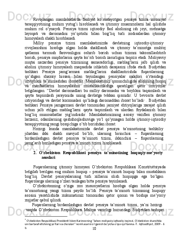 Rivojl a ng a n   m a m lakatlarda   faoli y at   ko ’ rsata y otgan   p e nsi y a   ti z i m i   insoni y at
taraqqi y otining   m uhi m   y utug ’ i   hisobl a nadi   va   ijti m oi y   m ua mm ol a rni   h a l   qilishd a
m uhi m   rol   o ’ y na y di.   Pensi y a   tizi m i   iqtisodi y   faol   a holining   ish   j o y i,   m ehn a tg a
la y oq a ti     v a     da r o m adini     y o ’ qotishi     bil a n     bog ’ liq     turli     xodis a la r d a n     ijtimoi y
hi m o y alash   sh a kli   hisobl a n a di.  
Milli y   pensi y a  tizi m i  m a m lakati m izda  d a vl a tning  iqtisodiy-ijti m oi y
rivojl a nishini     hisobga     olg a n     holda     shakll a ndi     va     ijti m oi y     ta’ m inotga     m uhtoj
qatla m ni     tur m ush     f arovonligini     oshirib     borish     u c hun     tizi m ni     tako m ill a shti r ib
bo r ish, p e nsi y a   m iqdorlarini qa y ta ko ’ rib bo r ish zarurligini taqo z o   e tadi.   M oli y avi y
nuqtai     nazard a n     pensi y a     ti z i m ining     sa m arado r ligi,     m abl a g ’ l a rni     jalb     qilish     v a
aholini   ijti m oi y   hi m o y alash   m aqs a dida   ishlatish   da r ajasini   i f oda   et a di.   B udj e td a n
tashka r i  P e nsi y a  ja m g ’ ar m asi  m ablag ’ larini  shakllantirishda  f uqarola r ning
qo ’ shgan  sh a xsi y   hissasi  bil a n  ta y inlangan  p e nsi y alar  m ikdo r i  o ’ rt a sidagi
u z vi y likni   ta’ m inl a shd a n   iboratdir.   Ma m lakati m iz   qonunchiligida   a holining  huquq
va     m anfaatlarini     hi m o y alashni     m ust a hka m lashga     qaratilg a n     qator     i m ti y ozla r
belgilang a n.   “ Davlat   da r o m adlari   bu   m illi y   daro m adni   v a   bo y likni   t a qsi m lash   v a
qa y ta   t a qsi m lash   ja r a y onida   uning   davl a tga   t e kkan   qis m idir .   U   bevosita   davl a t
ixti y orid a gi va   d a vl a t ko r xon a la r i qo ’ lid a gi daro m add a n ibor a t bo ’ ladi 9
  .    
Budjetd a n
tashka r i   P e nsi y a   jamgar m asi   d a vlat   to m onid a n   ja m i y at   ehti y ojla r iga   xaraj a t   qilish
u c hun     jalb     etilg a n     m abl a g ’ larni     qa y ta     taqsi m lash     va     ula r d a n     fo y dal a nish     bil a n
bog ’ liq     m unosab a tl a r     y ig ’ indisidir.     M a m lakati m izning     asosi y     vazifasi     ijti m oiy
larzasiz,   oda m larning   qashshoql a shuviga   y o ’ l   qo ’ y m agan   holda   ijti m oiy-iqtisodi y
taraqqi y otning  y angi   bosqi c higa   o ’ tib bo r ishdan   ibor a t.  
Hozi r gi  kunda  m a m lakati m izda  d a vl a t  p e nsi y a  ta’ m inotining  tashkili y
jih a tdan  ikki  sh a kli  m avjud  bo ’ lib ,   ula r ning  bi r inchisi  –  f uqarola r ning
bi r da m lashg a n  d a vlat  pensi y a  ta’ m inoti  ti z i m i,  ikkin c hisi  –  fuqa r ola r ning
ja m g ’ arib boril a dig a n pensi y a ta’ m inoti tizi m i hisoblan a di.  
2.     O‘zbe k iston     R e spubli k asi     p ensiya     ta’ m ino t i n ing     huq u qiy - m e’yo r iy  
asosla r i  
Fuqarola r ning   i j ti m oi y   hi m o y asi   O ’ zbekiston   Respublik a si   Konstituttsi y ad a
belgilab be r ilg a n   e ng   m uhi m   huquqi   – p e nsi y a   ta’ m inoti huquqi   bil a n   m ustahka m
bog ’ liq.  D a vl a t  p e nsi y alarining  tu r li  xillarini  olish  huquqiga  eg a   bo ’ lg a n
fuqarola r ga   ularning   o ’ zla r i t a nlagan   bitta pensi y a ta y inl a nadi .   
O ’ zbekistonning     o ’z ig a     xos     xususi y atla r ini     hisobga     olg a n     holda     p e nsi y a
ta’ m inotining     y angi     ti z i m i     pa y do     bo ’ ldi.     Pensi y a     ta ’ m inoti     tizi m ining     huquqi y
asosini     y aratilishida     xuku m ati m iz     to m onid a n     q a tor     qonun     v a     boshqa     m e’ y ori y
xujjatlar   q a bul qilindi.   
Fuqarola r ning   bi r d a m lashg a n   d a vl a t   p e nsi y a   ta’ m inoti   ti z i m i,   y a ’ ni   hozi r gi  
v a qtda   O ’ zb e kiston   Respublik a si   M oli y a   v a zi r ligi   huzu r id a gi   Budjetd a n   t a shqa r i  
                                              
9
 O’zbekiston Respublikasi Prezidenti Islom Karimovning “Jahon moliyaviy-iqtisodiy inqirozi, O’zbekiston sharoitida  
uni bartaraf etishning yo’llari va choralari” nomli asarini o’rganish bo’yicha o’quv qo’llanma.-T.: Iqtisodtiyot, 2009 -   6 
b.  
   
10   