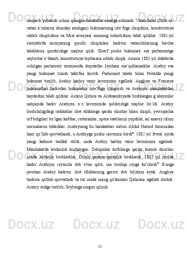 chiqarib yuborish uchun qilingan harakatlar amalga oshmadi. Vatanchilar (Xizb-ul-
vatan a’zolarini shunday atashgan) hukumatning iste’foga chiqishini, konstitu tsiya
ishlab   chiqilishini   va   Misr   armiyasi   sonining   oshirilishini   talab   qildilar.   1881-yil
sentyabrda   armiyaning   qurolli   chiqish lari   hadivni   vatanchilarning   barcha
talablarini   qondirishga   majbur   qildi.   Sherif   posho   hukumati   esa   parlamentga
saylov lar o`tkazib, konstitutsiya loyihasini ishlab chiqdi. Ammo 1881-yil dekabrda
ochilgan   parlament   sessiyasida   deputatlar   loyihani   ma’qullamadilar.   Arabiy   esa
yangi   hukumat   tuzish   taklifini   ki ritdi.   Parlament   talabi   bilan   fevralda   yangi
hukumat   tuzilib,   Arabiy   harbiy   vazir   lavozimini   egalladi.   Angliya   va   Fransiya
hukumatlari   hadivdan   hukumatni   iste’foga   chiqarish   va   Arabiyni   mamlakatdan
haydashni talab qildilar. Ammo Qohira va Aleksandriyada boshlangan g`alayonlar
natijasida   hadiv   Arabiyni   o`z   lavozimida   qoldirishga   majbur   bo`ldi.   Arabiy
boshchiligidagi   radikallar   chet   elliklarga   qarshi   shiorlar   bilan   chiqib,   yevropacha
urf belgilari bo`lgan kafelar, restoranlar, opera teatrlarini yopdilar, an’anaviy islom
normalarini   tikladilar.   Arabiyning   bu   harakatlari   sulton   Abdul   Hamid   tomo nidan
ham qo`llab-quvvatlandi, u Arabiyga posho unvonini berdi 8
. 1882 yil fevral oyida
yangi   kabinet   tashkil   etildi,   unda   Arabiy   harbiy   vazir   lavozimini   egalladi.
Mamlakatda   keskinlik   kuchaygan.   Dehqonlar   kofirlarga   qarshi   kurash   shiorlari
ostida   ko'tarila   boshladilar.   Ochiq   qarama-qarshilik   boshlandi.   1882   yil   iyulda
hadiv   Arabiyni   isyonchi   deb   e'lon   qilib,   uni   boshqa   joyga   ko'chirdi 9
.   Bunga
javoban   Arabiy   hadivni   chet   elliklarning   garovi   deb   bilishini   aytdi.   Angliya
hadivni qo'llab-quvvatladi va tez orada uning qo'shinlari Qohirani egallab olishdi.
Arabiy sudga tortilib, Seylonga surgun qilindi. 
11 