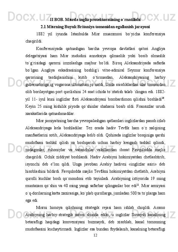 II BOB. Misrda ingliz protektoratining o`rnatilishi
2.1 Misrning Buyuk Britaniya tomonidan egallanish jarayoni
1882   yil   iyun da   Istanbulda   Misr   muammosi   bo`yicha   konferensiya
chaqirildi. 
Konferensiyada   qatnashgan   barcha   yevropa   davlatlari   qatori   Angliya
delegatsiyasi   ham   Misr   xududini   anneksiya   qilmaslik   yoki   bosib   olmaslik
to`g`risidagi   qarorni   imzolashga   majbur   bo`ldi.   Biroq   Aleksandriyada   safarda
bo`lgan   Angliya   eskadrasining   boshlig`i   vitse-admiral   Seymur   konferensiya
qarorining   tasdiqlanishini   kutib   o`tirmasdan,   Aleksandriyaning   harbiy
gubernatoriga ig`vogarona ultimatum jo`natdi. Unda misrliklardan ular tomonidan
olib borilayotgan port qurilishini 24 soat ichida to`xtatish talab `ilingan edi. 1882-
yil   11-   iyul   kuni   inglizlar   floti   Aleksandriyani   bombardimon   qilishni   boshladi 10
.
Keyin   25   ming   kishilik   piyoda   qo`shinlar   shaharni   bosib   oldi.   Fransuzlar   urush
xarakatlarida qatnashmadilar. 
Misr jamiyatining barcha yevropalashgan qatlamlari inglizlardan panoh izlab
Aleksandriyaga   kela   boshladilar.   Tez   orada   hadiv   Tevfik   ham   o`z   xalqining
manfaatlarini sotib, Aleksandriyaga ke lib oldi. Qohirada inglizlar bosqiniga qarshi
mudofaani   tashkil   qilish   va   boshqarish   uchun   harbiy   kengash   tashkil   qilindi,
zodagonlar,   ruhoniylar   va   vatanchilar   vakillaridan   iborat   Favqulodda   majlis
chaqirildi.   Ochik   ziddiyat   boshlandi.   Hadiv   Arabiyni   hokimiyatdan   chetlashtirib,
isyonchi   deb   e’lon   qildi.   Unga   javoban   Arabiy   hadivni   «inglizlar   asiri»   deb
hisoblashini bildirdi. Favqulodda majlis Tevfikni hokimiyatdan chetlatib, Arabiyni
qurolli   kuchlar   bosh   qo`mondoni   etib   tayinladi.   Arabiyning   ixtiyorida   19   ming
muntazam qo`shin va 40 ming yangi safarbar qilinganlar bor edi 11
. Misr  armiyasi
o`q-dorilarning katta zaxirasiga, ko`plab qurollarga, jumladan 500 ta to`plarga ham
ega edi. 
Misrni   himoya   qilishning   strategik   rejasi   ham   ishlab   chiqildi.   Ammo
Arabiyning   harbiy-strategik   xatosi   shunda   ediki,   u   ing lizlar   Suvaysh   kanalining
betarafligi   haqidagi   konvensiyani   buzmaydi,   deb   xisoblab,   kanal   tomonning
mudofaasini kuchaytirmadi.   Inglizlar esa bundan foydalanib, kanalning betarafli gi
12 