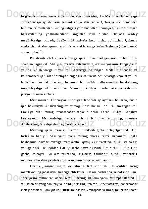 to`g`risidagi   konvensiyani   ham   inobatga   olmasdan,   Port-Said   va   Ismoiliyaga
Xindistondagi   qo`shinlarni   tashladilar   va   shu   tariqa   Qohiraga   ikki   tomondan
hujumni ta’minladilar. Buning ustiga, ayrim hududlarni himoya qilish topshirilgan
badaviylarning   yo`lboshchilarini   inglizlar   sotib   oldilar.   Natijada   Arabiy
mag`lubiyatga   uchradi,   1882-yil   14-sentyabr   kuni   ingliz   qo`shinlari   Qohirani
egalladilar.   Arabiy   qamoqqa   olindi   va   sud   hukmiga   ko`ra   Seylonga   (Shri   Lanka)
surgun qilindi 12
. 
Bu   davrda   chet   el   aralashuviga   qarshi   tura   oladigan   arab   milliy   birligi
shakllanmagan   edi.   Milliy   burjuaziya   xali   kuchsiz,   o`z   imtiyozlarini   kengaytirish
yo`lida   kelishuvlarga   moyil   edi.   Arabiyga   qo`shilgan   feodal   elementlar   va
ko`chmanchi qabilalar boshliqlari eng og`ir damlarda ochiqchasiga xiyonat yo`lini
tanladilar.   Bu   faktorlarning   hammasi   bir   bo`lib   milliy-ozod lik   harakatining
mag`lubiyatiga   olib   keldi   va   Misrning   Angliya   mustamlakasiga   aylanishi
jarayonini osonlashtirdi. 
Misr   rasman   Usmoniylar   imperiyasi   tarkibida   qolayotgan   bo`lsada,   butun
ijro   hokimiyati   Angliyaning   bu   yerdagi   bosh   konsuli   qo`lida   jamlangan   edi.
Fransiya   bilan   tarang   munosabatlar   saqlanib   qoldi.   Faqat   1904-yili   Angliya
Fransiyaning   Marokashdagi   maxsus   holatini   tan   olganidan   so`ng,   Fransiya
Angliyaning Misrdagi shunday holatini tan oldi. 
Misrning   qarzi   masalasi   hamon   murakkabligicha   qolayotgan   edi.   Uni
to`lashga   har   yili   Misr   yalpi   mahsulotining   chorak   qismi   sarflanardi.   Ingliz
boshqaruvi   qarzlar   evaziga   mamlakatni   qattiq   ekspluatatsiya   qilish   va   talash
yo`liga   o`tdi.   1880-yildan   1907-yilgacha   paxta   eksporti   8   mln   dan   30   mln   f.   st.
gacha   ko`paydi.   Bu   o`z   navbatida,   sug`orish   tizimlarini   qurish,   yerlarning
meliorativ holatini yaxshilash ishlarini ham bir qadar rivojlantirdi. 
Chet   el,   asosan   ingliz   kapitalining   faol   kiritilishi   1882-yil dan   so`ng
mamlakatning jadal rivojlanishiga olib keldi. XX asr boshlarida sanoat ishchilari  
soni   yarim   milliondan   oshib   ketdi,   ularning   sal   kam   yarmi   yevropaliklar   edi.  
xil   salonlar   yangidan   paydo   bo`ldi;   telegraf,   telefon,   kinematograf,   nashriyotlar
ishlay boshladi. Jamiyat ikki guruhga: asosan Yevropada ta’lim olganlardan iborat
13 