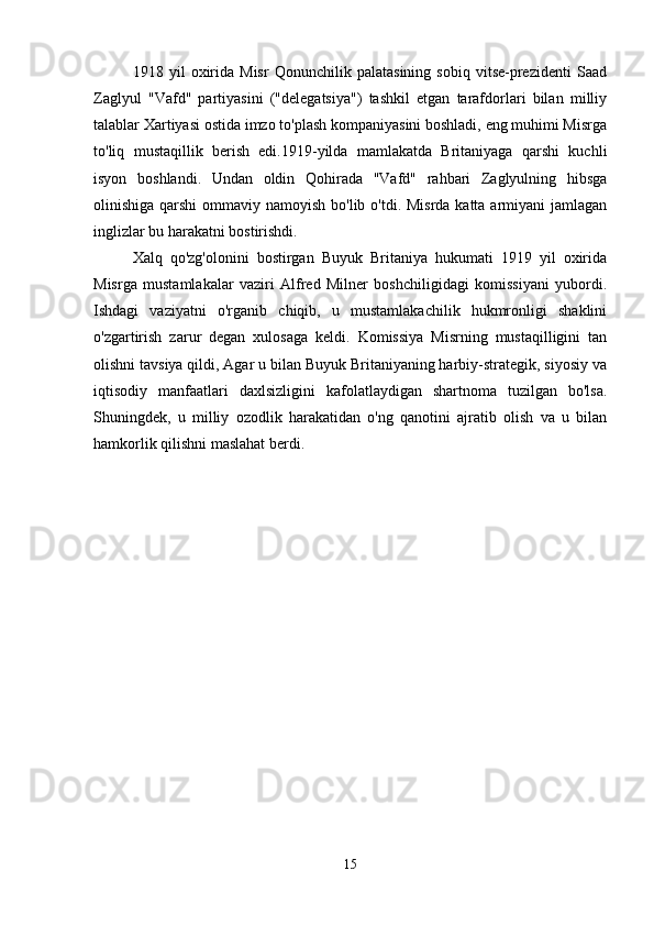 1918   yil   oxirida   Misr   Qonunchilik   palatasining   sobiq   vitse-prezidenti   Saad
Zaglyul   "Vafd"   partiyasini   ("delegatsiya")   tashkil   etgan   tarafdorlari   bilan   milliy
talablar Xartiyasi ostida imzo to'plash kompaniyasini boshladi, eng muhimi Misrga
to'liq   mustaqillik   berish   edi.1919-yilda   mamlakatda   Britaniyaga   qarshi   kuchli
isyon   boshlandi.   Undan   oldin   Qohirada   "Vafd"   rahbari   Zaglyulning   hibsga
olinishiga qarshi  ommaviy namoyish bo'lib o'tdi. Misrda katta armiyani  jamlagan
inglizlar bu harakatni bostirishdi. 
Xalq   qo'zg'olonini   bostirgan   Buyuk   Britaniya   hukumati   1919   yil   oxirida
Misrga   mustamlakalar   vaziri   Alfred   Milner   boshchiligidagi   komissiyani   yubordi.
Ishdagi   vaziyatni   o'rganib   chiqib,   u   mustamlakachilik   hukmronligi   shaklini
o'zgartirish   zarur   degan   xulosaga   keldi.   Komissiya   Misrning   mustaqilligini   tan
olishni tavsiya qildi, Agar u bilan Buyuk Britaniyaning harbiy-strategik, siyosiy va
iqtisodiy   manfaatlari   daxlsizligini   kafolatlaydigan   shartnoma   tuzilgan   bo'lsa.
Shuningdek,   u   milliy   ozodlik   harakatidan   o'ng   qanotini   ajratib   olish   va   u   bilan
hamkorlik qilishni maslahat berdi. 
15 