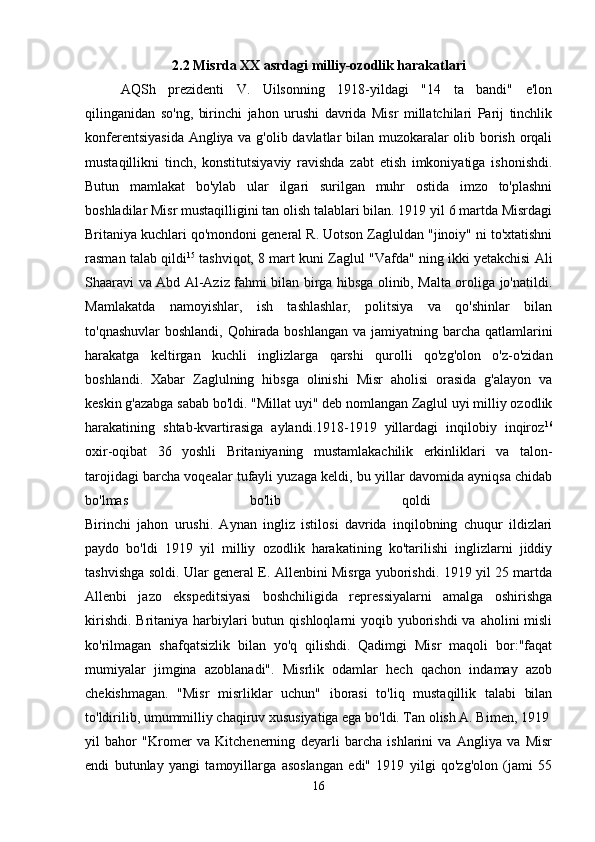 2.2 Misrda XX asrdagi milliy-ozodlik harakatlari
AQSh   prezidenti   V.   Uilsonning   1918-yildagi   "14   ta   bandi"   e'lon
qilinganidan   so'ng,   birinchi   jahon   urushi   davrida   Misr   millatchilari   Parij   tinchlik
konferentsiyasida Angliya va g'olib davlatlar bilan muzokaralar olib borish orqali
mustaqillikni   tinch,   konstitutsiyaviy   ravishda   zabt   etish   imkoniyatiga   ishonishdi.
Butun   mamlakat   bo'ylab   ular   ilgari   surilgan   muhr   ostida   imzo   to'plashni
boshladilar Misr mustaqilligini tan olish talablari bilan. 1919 yil 6 martda Misrdagi
Britaniya kuchlari qo'mondoni general R. Uotson Zagluldan "jinoiy" ni to'xtatishni
rasman talab qildi 15
 tashviqot, 8 mart kuni Zaglul "Vafda" ning ikki yetakchisi Ali
Shaaravi va Abd Al-Aziz fahmi bilan birga hibsga olinib, Malta oroliga jo'natildi.
Mamlakatda   namoyishlar,   ish   tashlashlar,   politsiya   va   qo'shinlar   bilan
to'qnashuvlar  boshlandi, Qohirada boshlangan va jamiyatning barcha qatlamlarini
harakatga   keltirgan   kuchli   inglizlarga   qarshi   qurolli   qo'zg'olon   o'z-o'zidan
boshlandi.   Xabar   Zaglulning   hibsga   olinishi   Misr   aholisi   orasida   g'alayon   va
keskin g'azabga sabab bo'ldi. "Millat uyi" deb nomlangan Zaglul uyi milliy ozodlik
harakatining   shtab-kvartirasiga   aylandi.1918-1919   yillardagi   inqilobiy   inqiroz 16
oxir-oqibat   36   yoshli   Britaniyaning   mustamlakachilik   erkinliklari   va   talon-
tarojidagi barcha voqealar tufayli yuzaga keldi, bu yillar davomida ayniqsa chidab
bo'lmas   bo'lib   qoldi  
Birinchi   jahon   urushi.   Aynan   ingliz   istilosi   davrida   inqilobning   chuqur   ildizlari
paydo   bo'ldi   1919   yil   milliy   ozodlik   harakatining   ko'tarilishi   inglizlarni   jiddiy
tashvishga soldi. Ular general E. Allenbini Misrga yuborishdi. 1919 yil 25 martda
Allenbi   jazo   ekspeditsiyasi   boshchiligida   repressiyalarni   amalga   oshirishga
kirishdi.  Britaniya  harbiylari  butun qishloqlarni  yoqib yuborishdi  va aholini  misli
ko'rilmagan   shafqatsizlik   bilan   yo'q   qilishdi.   Qadimgi   Misr   maqoli   bor:"faqat
mumiyalar   jimgina   azoblanadi".   Misrlik   odamlar   hech   qachon   indamay   azob
chekishmagan.   "Misr   misrliklar   uchun"   iborasi   to'liq   mustaqillik   talabi   bilan
to'ldirilib, umummilliy chaqiruv xususiyatiga ega bo'ldi. Tan olish A. Bimen, 1919 
yil   bahor   "Kromer   va   Kitchenerning   deyarli   barcha   ishlarini   va   Angliya   va   Misr
endi   butunlay   yangi   tamoyillarga   asoslangan   edi"   1919   yilgi   qo'zg'olon   (jami   55
16 