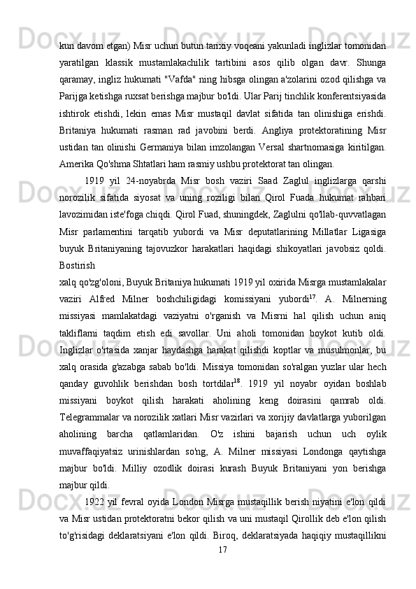 kun davom etgan) Misr uchun butun tarixiy voqeani yakunladi inglizlar tomonidan
yaratilgan   klassik   mustamlakachilik   tartibini   asos   qilib   olgan   davr.   Shunga
qaramay, ingliz hukumati "Vafda" ning hibsga olingan a'zolarini ozod qilishga va
Parijga ketishga ruxsat berishga majbur bo'ldi. Ular Parij tinchlik konferentsiyasida
ishtirok   etishdi,   lekin   emas   Misr   mustaqil   davlat   sifatida   tan   olinishiga   erishdi.
Britaniya   hukumati   rasman   rad   javobini   berdi.   Angliya   protektoratining   Misr
ustidan   tan  olinishi   Germaniya   bilan   imzolangan   Versal   shartnomasiga   kiritilgan.
Amerika Qo'shma Shtatlari ham rasmiy ushbu protektorat tan olingan. 
1919   yil   24-noyabrda   Misr   bosh   vaziri   Saad   Zaglul   inglizlarga   qarshi
norozilik   sifatida   siyosat   va   uning   roziligi   bilan   Qirol   Fuada   hukumat   rahbari
lavozimidan iste'foga chiqdi. Qirol Fuad, shuningdek, Zaglulni qo'llab-quvvatlagan
Misr   parlamentini   tarqatib   yubordi   va   Misr   deputatlarining   Millatlar   Ligasiga
buyuk   Britaniyaning   tajovuzkor   harakatlari   haqidagi   shikoyatlari   javobsiz   qoldi.
Bostirish  
xalq qo'zg'oloni, Buyuk Britaniya hukumati 1919 yil oxirida Misrga mustamlakalar
vaziri   Alfred   Milner   boshchiligidagi   komissiyani   yubordi 17
.   A.   Milnerning
missiyasi   mamlakatdagi   vaziyatni   o'rganish   va   Misrni   hal   qilish   uchun   aniq
takliflarni   taqdim   etish   edi   savollar.   Uni   aholi   tomonidan   boykot   kutib   oldi.
Inglizlar   o'rtasida   xanjar   haydashga   harakat   qilishdi   koptlar   va   musulmonlar,   bu
xalq  orasida   g'azabga   sabab   bo'ldi.   Missiya   tomonidan  so'ralgan   yuzlar   ular   hech
qanday   guvohlik   berishdan   bosh   tortdilar 18
.   1919   yil   noyabr   oyidan   boshlab
missiyani   boykot   qilish   harakati   aholining   keng   doirasini   qamrab   oldi.
Telegrammalar va norozilik xatlari Misr vazirlari va xorijiy davlatlarga yuborilgan
aholining   barcha   qatlamlaridan.   O'z   ishini   bajarish   uchun   uch   oylik
muvaffaqiyatsiz   urinishlardan   so'ng,   A.   Milner   missiyasi   Londonga   qaytishga
majbur   bo'ldi.   Milliy   ozodlik   doirasi   kurash   Buyuk   Britaniyani   yon   berishga
majbur qildi. 
1922  yil   fevral  oyida  London  Misrga  mustaqillik  berish   niyatini  e'lon   qildi
va Misr ustidan protektoratni bekor qilish va uni mustaqil Qirollik deb e'lon qilish
to'g'risidagi   deklaratsiyani   e'lon   qildi.   Biroq,   deklaratsiyada   haqiqiy   mustaqillikni
17 