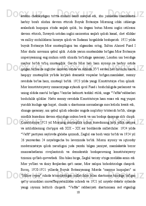 keskin   cheklaydigan   to'rtta   muhim   band   mavjud   edi,   shu   jumladan   mamlakatni
harbiy   bosib   olishni   davom   ettirish   Buyuk   Britaniya   Misrning   ichki   ishlariga
aralashish   huquqini   o'zida   saqlab   qoldi,   bu   degani   butun   Misrni   ingliz   istilosini
davom ettirish, Suvaysh ustidan ingliz nazoratini saqlab qolish kanal, chet elliklar
va milliy ozchiliklarni himoya qilish va Sudanni birgalikda boshqarish. 1922 yilda
buyuk   Britaniya   Misr   mustaqilligini   tan   olganidan   so'ng,   Sulton   Ahmed   Fuad   I
Misr shohi unvonini qabul qildi. Aslida yarim mustamlaka bo'lgan Misr Britaniya
imperiyasining eng muhim sotib olinishi bo'lishiga qaramay, London uni berishga
majbur   bo'ldi   to'liq   mustaqillik.   Garchi   Misr   hali   ham   siyosiy   va   harbiy   ostida
qolgan bo'lsa-da inglizlar nazorati ostida va oldinda XVI asrdan beri birinchi marta
haqiqiy   mustaqillik   yo'lida   ko'plab   dramatik   voqealar   bo'lgan.mamlakat,   rasmiy
ravishda  bo'lsa ham, mustaqil  bo'ldi. 1923 yilda yangi  Konstitutsiya e'lon qilindi:
Misr konstitutsiyaviy monarxiyaga aylandi qirol Fuad i boshchiligida parlament va
uning oldida mas'ul bo'lgan Vazirlar kabineti tashkil etildi, unga "Vafda"rahbarlari
boshchilik qildilar. Hatto rasmiy ravishda Konstitutsiya ham emas edi eng yuqori
yuridik kuchga ega hujjat, chunki u shartnoma normalariga mos kelishi kerak edi, 
shunga qaramay, uni qabul qilish odamlar ongida inqilobiy to'ntarish bo'lib, ularga
ozodlik kurashini davom ettirishga imkon berdi va uni boshqa darajaga olib chiqdi.
Konstitutsiya 1923 yil Misrning mustaqillik uchun kurashining ko'p yillik natijasi
va   intilishlarning   cho'qqisi   edi   XIX   –   XX   asr   boshlarida   millatchilar.   1924   yilda
"Vafd" partiyasi saylovda g'alaba qozondi, Zaglul esa bosh vazir bo'ldi va 1924 yil
26   yanvardan   24   noyabrgacha   bu   lavozimda   bo'ldi.   Misrni   siyosiy   va   iqtisodiy
modernizatsiya   qilish   zarurligini   juda   yaxshi   bilgan   jamiyat,   mamlakatda   bozor
munosabatlarini   rivojlantirish   va   demokratik   boshqaruvning   konstitutsiyaviy
tizimini qo'llab-quvvatladi. Shu bilan birga, Zaglul tarixiy o'ziga xoslikka amin edi 
Misr   yo'llari   va   diniy  farqlardan   qat'i   nazar,   Misr   xalqini   birlashtirishga   chaqirdi.
Biroq,   1920-1921   yillarda   Buyuk   Britaniyaning   Misrda   "maxsus   huquqlari"   ni
"Milner rejasi" ruhida ta'minlaydigan millatchilar bilan shartnoma tuzishga bo'lgan
qat'iy urinishlari muvaffaqiyatsizlikka uchradi va 1921 yil noyabr-dekabr oylarida
yangi   isyonni   keltirib   chiqardi.   "Vafda"   rahbariyati   shartnomani   rad   etganligi
18 