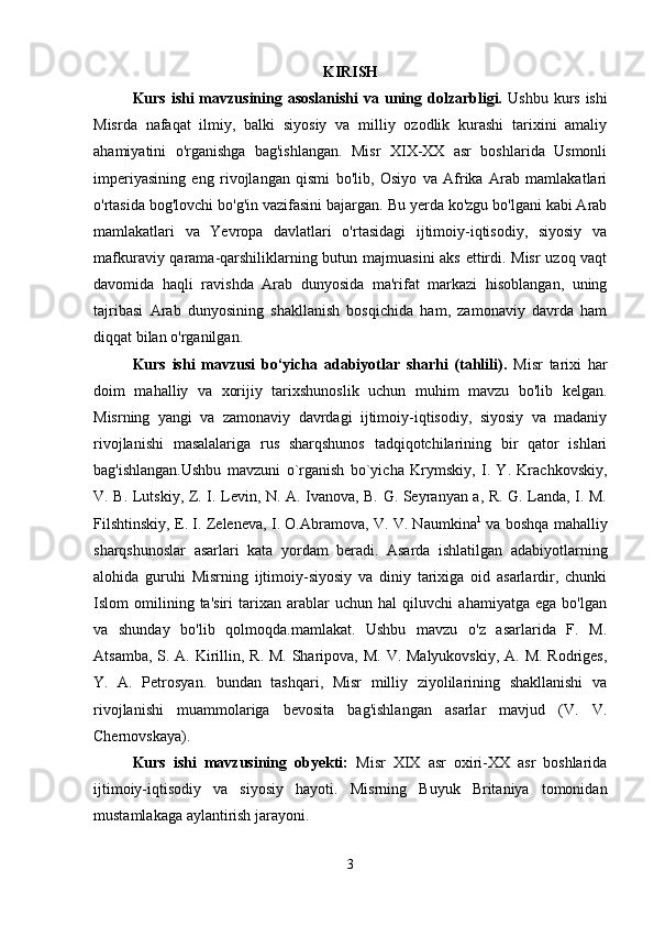 KIRISH
Kurs ishi mavzusining asoslanishi  va uning dolzarbligi.   Ushbu kurs ishi
Misrda   nafaqat   ilmiy,   balki   siyosiy   va   milliy   ozodlik   kurashi   tarixini   amaliy
ahamiyatini   o'rganishga   bag'ishlangan.   Misr   XIX-XX   asr   boshlarida   Usmonli
imperiyasining   eng   rivojlangan   qismi   bo'lib,   Osiyo   va   Afrika   Arab   mamlakatlari
o'rtasida bog'lovchi bo'g'in vazifasini bajargan. Bu yerda ko'zgu bo'lgani kabi Arab
mamlakatlari   va   Yevropa   davlatlari   o'rtasidagi   ijtimoiy-iqtisodiy,   siyosiy   va
mafkuraviy qarama-qarshiliklarning butun majmuasini aks ettirdi. Misr uzoq vaqt
davomida   haqli   ravishda   Arab   dunyosida   ma'rifat   markazi   hisoblangan,   uning
tajribasi   Arab   dunyosining   shakllanish   bosqichida   ham,   zamonaviy   davrda   ham
diqqat bilan o'rganilgan. 
Kurs   ishi   mavzusi   bo‘yicha   adabiyotlar   sharhi   (tahlili).   Misr   tarixi   har
doim   mahalliy   va   xorijiy   tarixshunoslik   uchun   muhim   mavzu   bo'lib   kelgan.
Misrning   yangi   va   zamonaviy   davrdagi   ijtimoiy-iqtisodiy,   siyosiy   va   madaniy
rivojlanishi   masalalariga   rus   sharqshunos   tadqiqotchilarining   bir   qator   ishlari
bag'ishlangan.Ushbu   mavzuni   o`rganish   bo`yicha   Krymskiy,   I.   Y.   Krachkovskiy,
V. B. Lutskiy, Z. I. Levin, N. A. Ivanova, B. G. Seyranyan a, R. G. Landa, I. M.
Filshtinskiy, E. I. Zeleneva, I. O.Abramova, V. V. Naumkina 1
  va boshqa mahalliy
sharqshunoslar   asarlari   kata   yordam   beradi.   Asarda   ishlatilgan   adabiyotlarning
alohida   guruhi   Misrning   ijtimoiy-siyosiy   va   diniy   tarixiga   oid   asarlardir,   chunki
Islom   omilining   ta'siri   tarixan   arablar   uchun   hal   qiluvchi   ahamiyatga   ega   bo'lgan
va   shunday   bo'lib   qolmoqda.mamlakat.   Ushbu   mavzu   o'z   asarlarida   F.   M.
Atsamba, S. A. Kirillin, R. M. Sharipova, M. V. Malyukovskiy,  A. M. Rodriges,
Y.   A.   Petrosyan.   bundan   tashqari,   Misr   milliy   ziyolilarining   shakllanishi   va
rivojlanishi   muammolariga   bevosita   bag'ishlangan   asarlar   mavjud   (V.   V.
Chernovskaya). 
Kurs   ishi   mavzusining   obyekti:   Misr   XIX   asr   oxiri-XX   asr   boshlarida
ijtimoiy-iqtisodiy   va   siyosiy   hayoti.   Misrning   Buyuk   Britaniya   tomonidan
mustamlakaga aylantirish jarayoni. 
3 