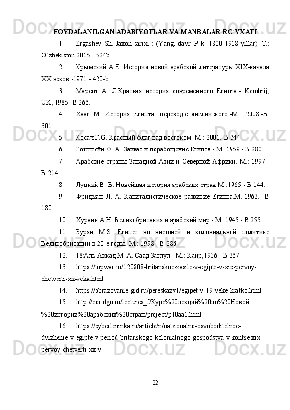 FOYDALANILGAN ADABIYOTLAR VA MANBALAR RO`YXATI
1. Ergashev   Sh.   Jaxon   tarixi   :   (Yangi   davr.   P-k.   1800-1918   yillar).-T.:
O`zbekiston,2015.-  524b. 
2. Крымский А.E. История  новой арабской  литературы XIX-начала
XX веков.-1971.- 420-b. 
3. Марсот   А.   Л.Краткая   история   современного   Египта.-   Kembrij,
UK, 1985.-B 266. 
4. Хааг   М.   История   Египта:   перевод.с   английского.-М.:   2008.-B.
301. 
5. Косач Г.G. Красный флаг над востоком.-M.: 2001.-B 244. 
6. Ротштейн Ф. A. Захват и порабощение Египта.- M.:1959.- B 280. 
7. Арабские страны Западной Азии и Северной Африки.-M.:  1997.-
B 214. 
8. Луцкий В. B. Новейшая история арабских стран.M.:1965.- B 144. 
9. Фридман   Л.   A.   Капиталистическое   развитие   Египта.M.:1963.-   B
180. 
10. Хурани.А.H. Великобритания и арабский мир.- M.:1945.- B 255. 
11. Бурян   М.S.   Египет   во   внешней   и   колониальной   политике
Великобритании в 20-е годы.-M.: 1998.- B 286. 
12. 18 .
Аль-Аккад М. A. Саад Заглул.- M.: Каир,1936.- B 367. 
13. https://topwar.ru/120808-britanskoe-zasile-v-egipte-v-xix-pervoy-
chetverti-xx-veka.html 
14. https://obrazovanie-gid.ru/pereskazy1/egipet-v-19-veke-kratko.html 
15. http://eor.dgu.ru/lectures_f/Курс%20лекций%20по%20Новой
%20истории%20арабских%20стран/project/p10aa1.html 
16. https://cyberleninka.ru/article/n/natsionalno-osvoboditelnoe-
dvizhenie-v-egipte-v-period-britanskogo-kolonialnogo-gospodstva-v-kontse-xix-
pervoy-chetverti-xx-v 
22 