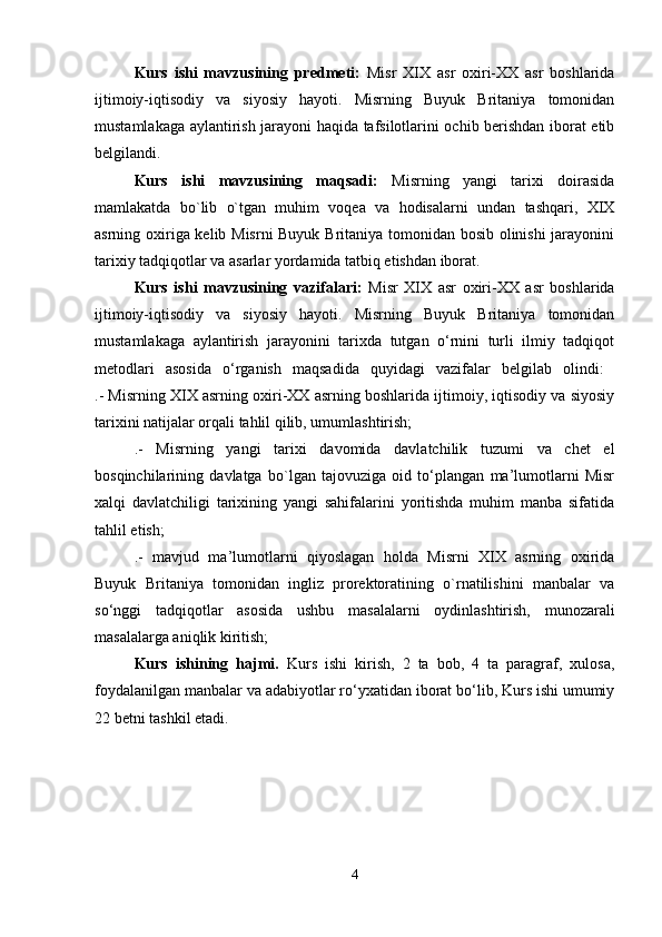 Kurs   ishi   mavzusining   predmeti:   Misr   XIX   asr   oxiri-XX   asr   boshlarida
ijtimoiy-iqtisodiy   va   siyosiy   hayoti.   Misrning   Buyuk   Britaniya   tomonidan
mustamlakaga aylantirish jarayoni haqida tafsilotlarini ochib berishdan iborat etib
belgilandi. 
Kurs   ishi   mavzusining   maqsadi:   Misrning   yangi   tarixi   doirasida
mamlakatda   bo`lib   o`tgan   muhim   voqea   va   hodisalarni   undan   tashqari,   XIX
asrning oxiriga kelib Misrni Buyuk Britaniya tomonidan bosib olinishi jarayonini
tarixiy tadqiqotlar va asarlar yordamida tatbiq etishdan iborat. 
Kurs   ishi   mavzusining   vazifalari:   Misr   XIX   asr   oxiri-XX   asr   boshlarida
ijtimoiy-iqtisodiy   va   siyosiy   hayoti.   Misrning   Buyuk   Britaniya   tomonidan
mustamlakaga   aylantirish   jarayonini   tarixda   tutgan   o‘rnini   turli   ilmiy   tadqiqot
metodlari   asosida   o‘rganish   maqsadida   quyidagi   vazifalar   belgilab   olindi:  
.- Misrning XIX asrning oxiri-XX asrning boshlarida ijtimoiy, iqtisodiy va siyosiy
tarixini natijalar orqali tahlil qilib, umumlashtirish; 
.-   Misrning   yangi   tarixi   davomida   davlatchilik   tuzumi   va   chet   el
bosqinchilarining   davlatga   bo`lgan   tajovuziga   oid   to‘plangan   ma’lumotlarni   Misr
xalqi   davlatchiligi   tarixining   yangi   sahifalarini   yoritishda   muhim   manba   sifatida
tahlil etish; 
.-   mavjud   ma’lumotlarni   qiyoslagan   holda   Misrni   XIX   asrning   oxirida
Buyuk   Britaniya   tomonidan   ingliz   prorektoratining   o`rnatilishini   manbalar   va
so‘nggi   tadqiqotlar   asosida   ushbu   masalalarni   oydinlashtirish,   munozarali
masalalarga aniqlik kiritish; 
Kurs   ishining   hajmi.   Kurs   ishi   kirish,   2   ta   bob,   4   ta   paragraf,   xulosa,
foydalanilgan manbalar va adabiyotlar ro‘yxatidan iborat bo‘lib, Kurs ishi umumiy
22 betni tashkil etadi. 
4 