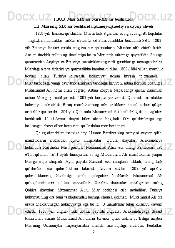 I BOB. Misr XIX asr oxiri-XX asr boshlarida
1.1. Misrning XIX asr boshlarida ijtimoiy-iqtisodiy va siyosiy ahvoli
1801-yili fransuz qo`shinlari Misrni tark etgandan so`ng avvalgi ittifoqchilar
– inglizlar, mamluklar, turklar o`rtasida kelishmovchiliklar boshlanib ketdi.   1803-
yili   Fransiya   bosimi   ostida   Angliya   o`z   qo`shinlarini   Misrdan   olib   chiqib   ketdi.
Am`en tinchlik sulhining shartlariga ko`ra Misr turk sultoniga qaytarildi 1
. Shunga
qaramasdan Angliya  va Fransiya  mamluklarning turli  guruhlariga tayangan holda
Misrdagi o`z ta`sirlarini yo`qotmaslikka harakat qildilar. 1802-1804 yillari mamluk
beylari   bilan   Turkiya   o`rtasida   hokimiyat   uchun   kurash   to`xtamadi.  
Misr tarixidagi yangi davr turk armiyasi tarkibiga kiruvchi alban korpusi boshlig`i
Muhammad   Ali   nomi   bilan   bog`liq.   Alban   korpusi   Napaleonga   qarshi   kurashish
uchun   Misrga   jo`natilgan   edi.   1803   yili   korpus   yordamida   Qohirada   mamluklar
hokimiyati   o`rnatildi.   Biroq   mamluklarning   eski   tartiblarni   tiklash   uchun   qilgan
urinishlariga   qarshi   1804-yili   Qohirada   Muxammad   Ali   boshchiligida   qo`zg`olon
boshlandi.   U   al-Azxar   shayxi   bilan   alo qa   bog`ladi.   O`z   qo`shinlariga   ega
bo`lmagan shayx alban korpusini qo`llashdan manfaatdor edi. 
Qo`zg`olonchilar   mamluk   beyi   Usmon   Bardiysining   saroyini   vayron   qilib,
mamluklarni   shahardan   quvib   chiqardilar.   Qohira   shayxlari   Aleksandriya
hukmdori   Xurshidni   Misr   poshosi,   Muxammad   Alini   esa   uning   o`rinbosari   deb
e’lon   qildilar.   To`rt   oylik   himoyadan   so`ng   Muxammad   Ali   mamluklarni   yuqori
Misrga   siqib   chiqardi.   Ayni   paytda   Xurshid   eski   soliqlarni   tikladi,   uning   turk
qo`shinlari   esa   qohiraliklarni   talashda   davom   etdilar.   1805   yil   aprelda
qohiraliklarning   Xurshidga   qarshi   qo`zgoloni   boshlandi.   Muxammad   Ali
qo`zgolonchilarni   qo`llab-   quvvatladi.   Xurshid   shaxardan   quvilgandan   so`ng
Qohira   shayxlari   Muxammad   Alini   Misr   podshosi   etib   sayladilar,   Turkiya
hukumatining esa buni tasdiqlashdan boshqa chorasi qolmadi. Muxammad Ali tez
orada  cheklanmagan hokimiyatga ega  bo`ldi. U mamluklar  bilan kurashni  davom
ettirdi.   1807   yili   ingliz-   turk   urushi   paytida   inglizlar   Aleksandriyaga   desant
tushirdilar,   ammo   Muxammad   Ali   ularni   tor-mor   qilib,   taslim   bo`lishga   maj bur
Misrning   Usmoniylar   imperiyasidan   amalda   mustaqilligi,   mamluk   feodal lari
5 