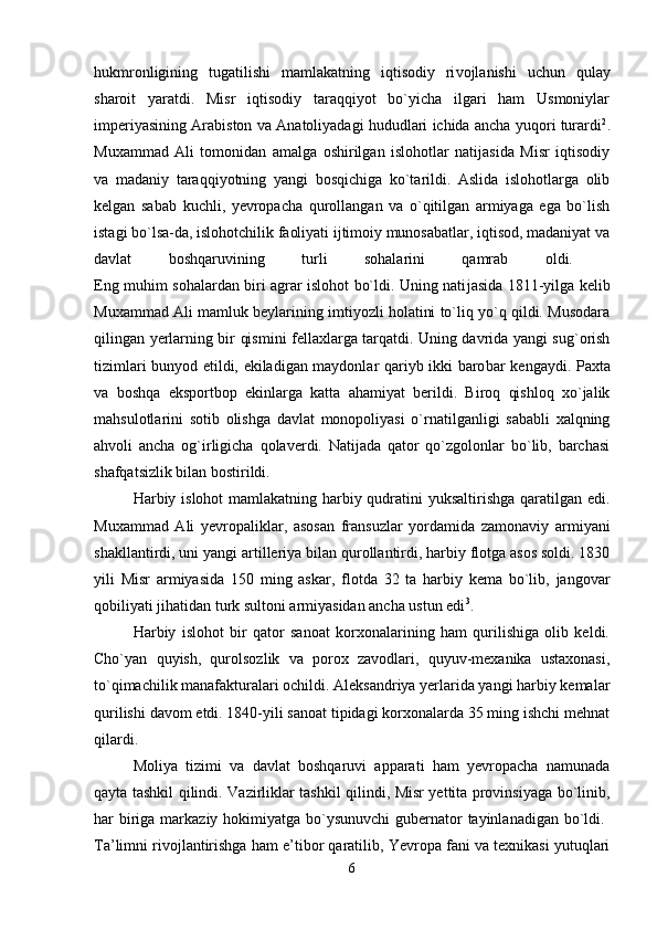 hukmronligining   tugatilishi   mamlakatning   iqtisodiy   ri vojlanishi   uchun   qulay
sharoit   yaratdi.   Misr   iqtisodiy   taraqqiyot   bo`yicha   ilgari   ham   Usmoniylar
imperiyasining Arabiston va Anatoliyadagi hududlari ichida ancha yuqori turardi 2
.
Muxammad   Ali   tomonidan   amalga   oshirilgan   islohotlar   natijasida   Misr   iqtisodiy
va   madaniy   taraqqiyotning   yangi   bosqichiga   ko`tarildi.   Aslida   islohotlarga   olib
kelgan   sabab   kuchli,   yevropacha   qurollangan   va   o`qitilgan   armiyaga   ega   bo`lish
istagi bo`lsa-da, islohotchilik faoliyati ijtimoiy munosabatlar, iqtisod, madaniyat va
davlat   boshqaruvining   turli   sohalarini   qamrab   oldi.  
Eng muhim sohalardan biri agrar islohot bo`ldi. Uning nati jasida 1811-yilga kelib
Muxammad Ali mamluk beylarining imtiyozli holatini to`liq yo`q qildi. Musodara
qilingan yerlarning bir qismini fellaxlarga tarqatdi. Uning davrida yangi sug`orish
tizimlari bunyod etildi, ekiladigan maydonlar qariyb ikki baro bar kengaydi. Paxta
va   boshqa   eksportbop   ekinlarga   katta   ahamiyat   berildi.   Biroq   qishloq   xo`jalik
mahsulotlarini   sotib   olishga   davlat   monopoliyasi   o`rnatilganligi   sababli   xalqning
ahvoli   ancha   og`irligicha   qolaverdi.   Natijada   qator   qo`zgolonlar   bo`lib,   barchasi
shafqatsizlik bilan bostirildi. 
Harbiy islohot mamlakatning harbiy qudratini  yuksaltirishga qaratilgan edi.
Muxammad   Ali   yevropaliklar,   asosan   fransuz lar   yordamida   zamonaviy   armiyani
shakllantirdi, uni yangi artil leriya bilan qurollantirdi, harbiy flotga asos soldi. 1830
yili   Misr   armiyasida   150   ming   askar,   flotda   32   ta   harbiy   kema   bo`lib,   jangovar
qobiliyati jihatidan turk sultoni armiyasidan ancha ustun edi 3
. 
Harbiy   islohot   bir   qator   sanoat   korxonalarining   ham   qurilishiga   olib   keldi.
Cho`yan   quyish,   qurolsozlik   va   porox   zavodlari,   quyuv-mexanika   ustaxonasi,
to`qimachilik manafakturalari ochildi. Aleksandriya yerlarida yangi harbiy kemalar
qurilishi davom etdi. 1840-yili sanoat tipidagi korxonalarda 35 ming ishchi mehnat
qilardi. 
Moliya   tizimi   va   davlat   boshqaruvi   apparati   ham   yevropacha   namunada
qayta tashkil qilindi.   Vazirliklar tashkil qilindi, Misr yettita provinsiyaga bo`linib,
har biriga markaziy hokimiyatga bo`ysunuvchi  gubernator  tayinlanadigan bo`ldi.  
Ta’limni rivojlantirishga ham e’tibor qaratilib, Yevropa fani va texnikasi yutuqlari
6 