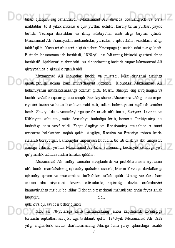 bilan   qiziqish   rag`batlantirildi.   Muxammad   Ali   davrida   boshlang`ich   va   o`rta
maktablar,   to`rt   yil lik   maxsus   o`quv   yurtlari   ochildi,   harbiy   bilim   yurtlari   paydo
bo`ldi.   Yevropa   darsliklari   va   ilmiy   adabiyotlar   arab   tiliga   tarjima   qilindi.
Muxammad Ali Fransiyadan muhandislar, yuristlar, o`qituvchilar, vrachlarni ishga
taklif qildi. Yosh misrliklarni o`qish uchun Yevropaga jo`natish odat tusiga kirdi.
Birinchi   bosmaxona   ish   boshladi,   1828-yili   esa   Misrning   birinchi   gazetasi   chiqa
boshladi 4
. Ajablanarlisi shundaki, bu islohotlarning boshida turgan Muxammad Ali
qirq yoshida o`qishni o`rganib oldi. 
Muxammad   Ali   islohotlari   kuchli   va   mustaqil   Misr   davlatini   tuzishga
qaratilganligi   uchun   ham   muvaffaqiyat   qozondi.   Islohotlar   Muxammad   Ali
hokimiyatini   mustaxkamlashga   xiz mat   qildi,   Misrni   Sharqni   eng   rivojlangan   va
kuchli davlatlari qatoriga olib chiqdi. Bunday sharoit Muxammad Aliga arab impe-
riyasini   tuzish   va   hatto   Istanbulni   zabt   etib,   sulton   hokimiyatini   egallash   umidini
berdi.   Shu   yo`lda   u   vaxxobiylarga   qarshi   urush   olib   bordi,   Suriyani,   Livanni   va
Kilikiyani   zabt   etdi,   xatto   Ana toliya   hududiga   kirib,   bevosita   Turkiyaning   o`z
hududiga   ham   xavf   soldi.   Faqat   Angliya   va   Rossiyaning   aralashuvi   sultonni
muqarrar   halokatdan   saqlab   qoldi.   Angliya,   Rossiya   va   Fransiya   tobora   kuch-
sizlanib borayotgan Usmoniylar imperiyasi hududini bo`lib olish va shu maqsadni
amalga   oshirish   yo`lida   Muxammad   Ali   bilan   sul tonning   kuchayib   ketishiga   yo`l
qo`ymaslik uchun zimdan harakat qildilar. 
Muxammad   Ali   milliy   sanoatni   rivojlantirdi   va   protektsionizm   siyosatini
olib bordi, mamla katning iqtisodiy qudratini  oshirib, Misrni  Yevropa davlatlariga
iqtisodiy   qaram   va   mustamlaka   bo`lishdan   sa`lab   qoldi.   Uning   vorislari   ham
asosan   shu   siyosatni   davom   ettirsalarda,   iqtisodga   davlat   aralashuvini
kamaytirishga majbur bo`ldilar. Dehqon o`z mehnati mahsulidan erkin foydalanish
huquqini   oldi,  
qullik va qul savdosi bekor qilindi. 
XIX   asr   70-yillariga   kelib   mamlakatning   jahon   kapitalistik   xo`jaligiga
tortilishi   oqibatlari   aniq   ko`zga   tashlanib   qoldi.   1840-yili   Muxammad   Ali   1838
yilgi   ingliz-turk   savdo   shartnomasining   Misrga   ham   joriy   qilinishiga   rozilik
7 