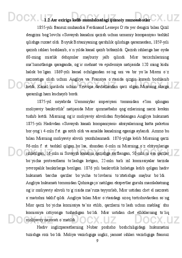 1.2 Asr oxiriga kelib mamlakatdagi ijtimoiy munosabatlar
1855-yili fransuz muhandisi Ferdinand Lesseps O`rta yer dengizi bilan Qizil
dengizni bog`lovchi «Suvaysh kanalini qazish uchun umumiy kompaniya» tashkil
qilishga ruxsat oldi. Buyuk Britaniyaning qarshilik qilishiga qaramasdan, 1859-yili
qazish ishlari boshlanib, o`n yilda kanal qazib bitkazildi. Qazish ishlariga har oyda
60-ming   misrlik   dehqonlar   majburiy   jalb   qilindi.   Misr   tarixchilarining
ma’lumotlariga   qaraganda,   og`ir   mehnat   va   epidemiya   natijasida   120   ming   kishi
halok   bo`lgan.   1869-yili   ka nal   ochilgandan   so`ng   uni   va   bir   yo`la   Misrni   o`z
nazoratiga   olish   uchun   Angliya   va   Fransiya   o`rtasida   qizgin   kurash   boshlanib
ketdi.   Kanal   qurilishi   uchun   Yevropa   davlatlaridan   qarz   olgan   Misrning   ularga
qaramligi ham kuchayib bordi. 
1875-yil   noyabrda   Usmoniylar   imperiyasi   tomonidan   e’lon   qilingan
moliyaviy   bankrotlik 5
  natijasida   Misr   qimmatbaho   qog`ozlarining   narxi   keskin
tushib   ketdi.   Misrning   og`ir   moliya viy   ahvolidan   foydalangan   Angliya   hukumati
1875-yili   Hadivdan   «Suvaysh   kanali   kompaniyasi»   aksiyalarining   katta   paketini
bor-yog`i 4-mln f.st. ga sotib oldi va amalda kanalning egasiga aylan di. Ammo bu
bilan   Misrning   moliyaviy   ahvoli   yaxshilanmadi.   1876-yilga   kelib   Misrning   qarzi
96-mln   f.   st.   tashkil   qilgan   bo`lsa,   shundan   6-mln   ni   Misrning   o`z   ehtiyojlariga
ishlatilgan, 16-mln ni Suvaysh kanalini qazishga sarflangan, 50-mln ni esa qarzlar
bo`yicha   protsentlarni   to`lashga   ketgan,   22-mln   turli   xil   komissiyalar   tarzida
yevropalik   bankirlarga   berilgan.   1876   yili   bankrotlik   holatiga   kelib   qolgan   hadiv
hukumati   barcha   qarzlar   bo`yicha   to`lovlarni   to`xtatishga   majbur   bo`ldi.  
Angliya hukumati tomonidan Qohiraga jo`natilgan ekspertlar guruhi mamlakatning
og`ir moliyaviy ahvoli to`g`risida ma’ruza tayyorlab, Misr ustidan chet el nazorati
o`rnatishni   taklif   qildi.   Ang liya   bilan   Misr   o`rtasidagi   uzoq   tortishuvlardan   so`ng
Misr   qarzi   bo`yicha   komissiya   ta’sis   etilib,   qarzlarni   to`lash   uchun   mablag`   shu
komissiya   ixtiyoriga   tushadigan   bo`ldi.   Misr   ustidan   chet   elliklar ning   to`liq
moliyaviy nazorati o`rnatildi. 
Hadiv   inglizparastlarning   Nubar   poshsho   boshchiligidagi   hukumatini
tuzishga   rozi   bo`ldi.   Moliya   vazirligiga   ingliz,   jamoat   ishlari   vazirligiga   fransuz
9 