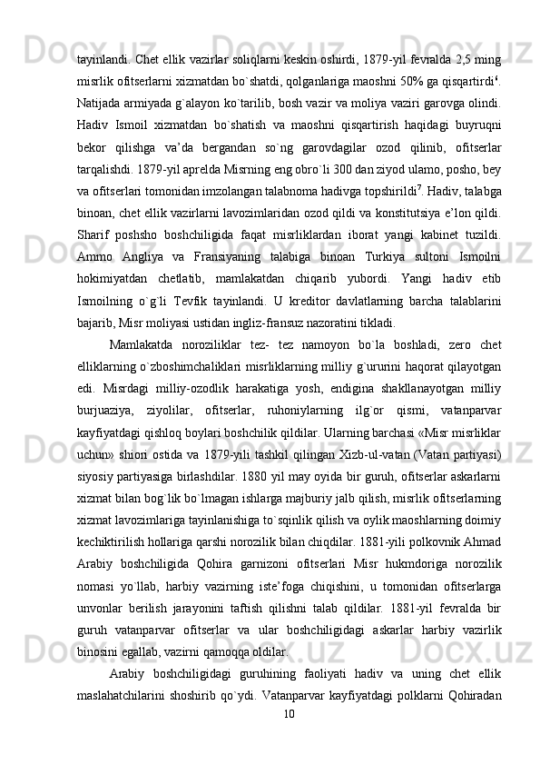 tayinlandi. Chet ellik vazirlar soliqlarni keskin oshirdi, 1879-yil fevralda 2,5 ming
misrlik ofitserlarni xizmatdan bo`shatdi, qolganlariga maoshni 50% ga qisqartirdi 6
.
Natijada armiyada g`alayon ko`tarilib, bosh vazir va moliya vaziri garovga olindi.
Hadiv   Ismoil   xizmat dan   bo`shatish   va   maoshni   qisqartirish   haqidagi   buyruqni
bekor   qilishga   va’da   bergandan   so`ng   garovdagilar   ozod   qilinib,   ofi tserlar
tarqalishdi. 1879-yil aprelda Misrning eng obro`li 300 dan ziyod ulamo, posho, bey
va ofitserlari tomonidan imzolangan talabnoma hadivga topshirildi 7
. Hadiv, talabga
binoan, chet ellik vazirlarni lavozimlaridan ozod qildi va konstitutsiya e’lon qildi.
Sharif   poshsho   boshchiligida   faqat   misrliklardan   iborat   yangi   kabinet   tuzildi.
Ammo   Angliya   va   Fransiyaning   talabiga   binoan   Turkiya   sultoni   Ismoilni
hokimiyatdan   chetlatib,   mamlakatdan   chiqarib   yubordi.   Yangi   hadiv   etib
Ismoilning   o`g`li   Tevfik   tayinlandi.   U   kreditor   davlatlarning   barcha   talablarini
bajarib, Misr moliyasi ustidan ingliz-fransuz nazoratini tikladi. 
Mamlakatda   noroziliklar   tez-   tez   namoyon   bo`la   boshladi,   zero   chet
elliklarning o`zboshimchaliklari misrliklarning milliy g`ururini haqorat qilayotgan
edi.   Misrdagi   milliy-ozodlik   harakatiga   yosh,   endigina   shakllanayotgan   milliy
burjuaziya,   ziyolilar,   ofitserlar,   ruhoniylarning   ilg`or   qismi,   vatanparvar
kayfiyatdagi qishloq boylari boshchilik qildilar. Ularning barchasi «Misr misrliklar
uchun» shiori   osti da va  1879-yili   tashkil   qilingan Xizb-ul-vatan (Vatan  partiyasi)
siyosiy partiyasiga birlashdilar. 1880 yil may oyida bir guruh, ofitserlar askarlarni
xizmat bilan bog`lik bo`lmagan ishlarga majburiy jalb qilish, misrlik ofitserlarning
xizmat lavozimlariga tayinlanishiga to`sqinlik qilish va oylik maoshlarning doimiy
kechiktirilish hollariga qarshi norozilik bilan chiqdilar. 1881-yili polkovnik Ahmad
Arabiy   boshchiligida   Qohira   garnizoni   ofitserlari   Misr   hukmdoriga   norozilik
nomasi   yo`llab,   harbiy   vazirning   iste’foga   chiqishini,   u   tomonidan   ofitserlarga
unvonlar   berilish   jarayonini   taftish   qilishni   talab   qildilar.   1881-yil   fevralda   bir
guruh   vatanparvar   ofitserlar   va   ular   bosh chiligidagi   askarlar   harbiy   vazirlik
binosini egallab, vazirni qamoqqa oldilar.
Arabiy   boshchiligidagi   guruhining   faoliyati   hadiv   va   uning   chet   ellik
maslahatchilarini   shoshirib   qo`ydi.   Vatanparvar   kayfiyatdagi   polklarni   Qohiradan
10 