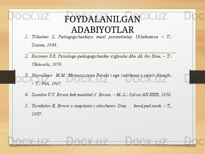 1. Tillаshеv  Z.  Pеdаgоgichеskаya  mыsl  prоsvеtitеlеy  Uzbеkistаnа  –  T.: 
Znаniе, 1984.
2. Rахimоv S.R. Psiхоlоgо-pеdаgоgichеskiе vzglyadы Аbu Аli ibn   Sinы. – T.: 
Ukituvchi, 1979.
3. Хаyrullаеv   M.M.  Mirоvоzzrеniе Fаrаbi i еgо znаchеniе v istоrii filоsоfii. 
– T.: Fаn, 1967.
4. Zахidоv V. Y. Biruni kаk mыslitеl //  Biruni. – M.-L.: Izd-vо АN SSSR, 1950.
5. Turаkulоv E. Biruni о vоspitаnii i оbuchеnii: Diss. … kаnd.pеd.nаuk. – T., 
1987. FOYDALANILGAN 
ADABIYOTLAR 