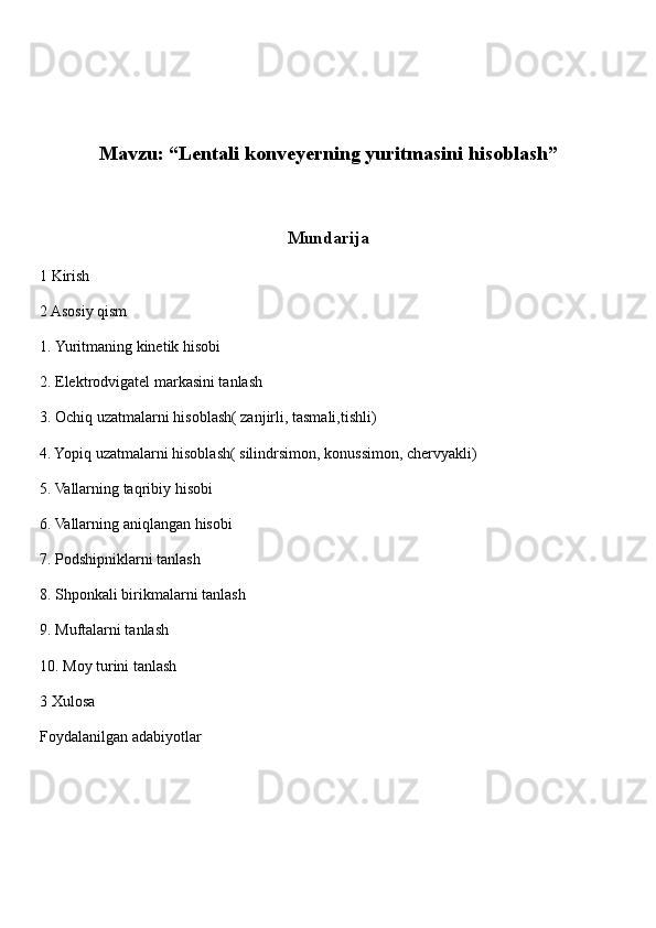 Mavzu: “Lentali konveyerning yuritmasini hisoblash”
Mundarija
1 Kirish 
2 Asosiy qism 
1.  Yuritmaning kinetik hisobi 
2. Elektrodvigatel markasini tanlash 
3. Ochiq uzatmalarni hisoblash( zanjirli, tasmali,tishli) 
4. Yopiq uzatmalarni hisoblash( silindrsimon, konussimon, chervyakli) 
5. Vallarning taqribiy hisobi 
6. Vallarning aniqlangan hisobi 
7. Podshipniklarni tanlash 
8. Shponkali birikmalarni tanlash
9. Muftalarni tanlash 
10. Moy turini tanlash 
3 Xulosa 
Foydalanilgan adabiyotlar  