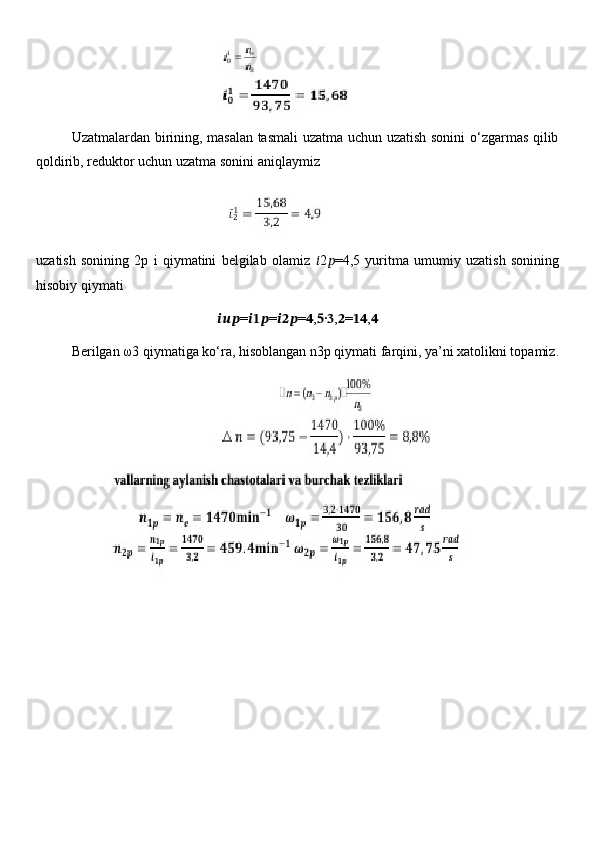                                      
Uzatmalardan birining, masalan tasmali  uzatma uchun uzatish sonini o‘zgarmas qilib
qoldirib, reduktor uchun uzatma sonini aniqlaymiz
                               
uzatish   sonining   2p   i   qiymatini   belgilab   olamiz   ?????? 2 ?????? =4,5   yuritma   umumiy   uzatish   sonining
hisobiy qiymati 
?????????????????? = ?????????????????? = ?????????????????? = ?????? , ?????? · ?????? , ?????? = ???????????? , ??????
Berilgan  ω 3 qiymatiga ko‘ra, hisoblangan n3p qiymati farqini, ya’ni xatolikni topamiz. 