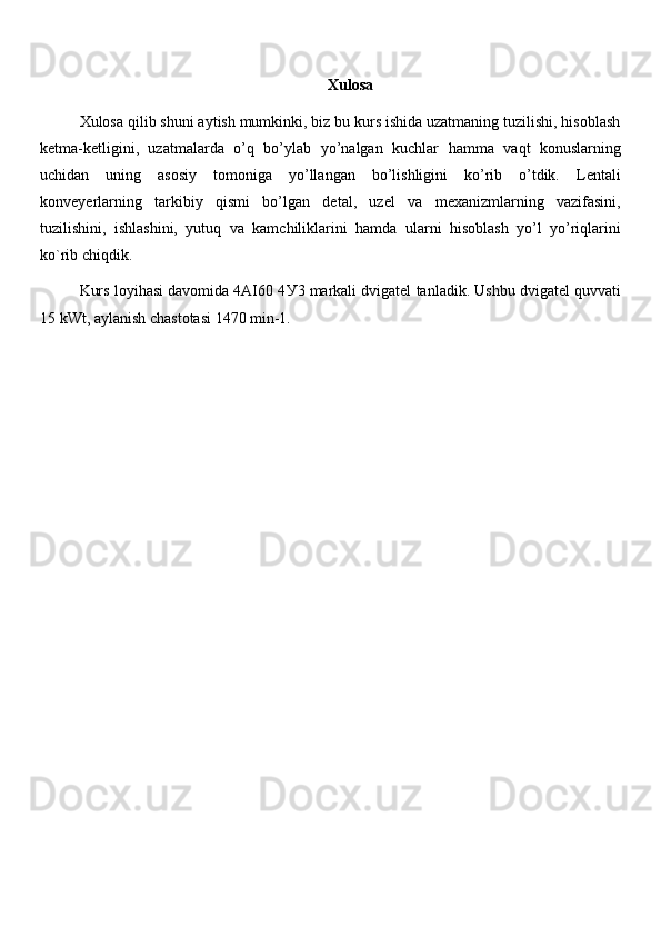 Xulosa
Xulosa qilib shuni aytish mumkinki, biz bu kurs ishida uzatmaning tuzilishi, hisoblash
ketma-ketligini,   uzatmalarda   o’q   bo’ylab   yo’nalgan   kuchlar   hamma   vaqt   konuslarning
uchidan   uning   asosiy   tomoniga   yo’llangan   bo’lishligini   ko’rib   o’tdik.   Lentali
konveyerlarning   tarkibiy   qismi   bo’lgan   detal,   uzel   va   mexanizmlarning   vazifasini,
tuzilishini,   ishlashini,   yutuq   va   kamchiliklarini   hamda   ularni   hisoblash   yo’l   yo’riqlarini
ko`rib chiqdik. 
Kurs loyihasi davomida 4AI60 4 У 3 markali dvigatel tanladik. Ushbu dvigatel quvvati
15 kWt, aylanish chastotasi 1470 min-1.  