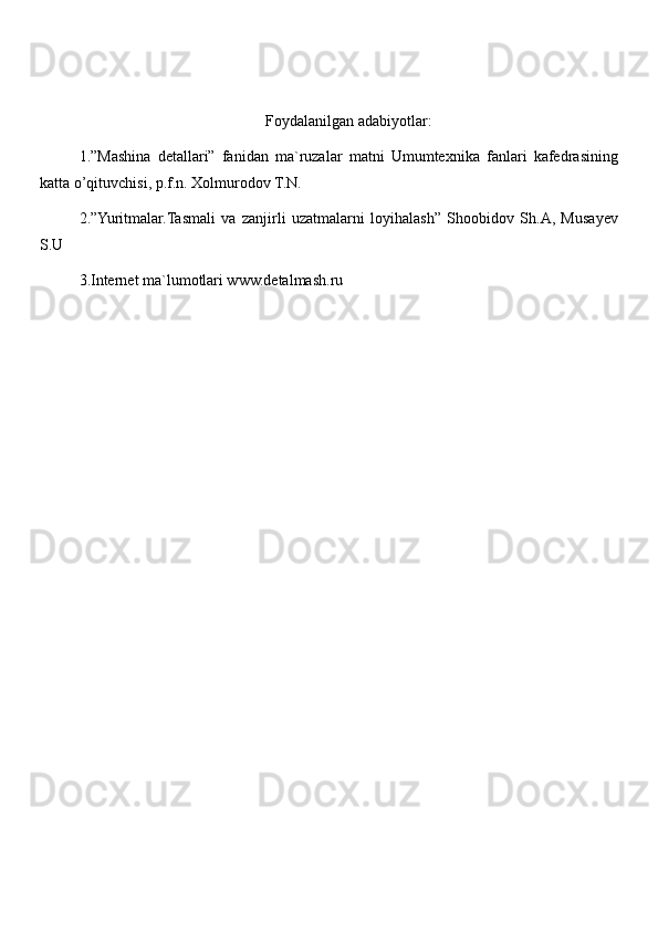 Foydalanilgan adabiyotlar:
1.”Mashina   detallari”   fanidan   ma`ruzalar   matni   Umumtexnika   fanlari   kafedrasining
katta o’qituvchisi, p.f.n. Xolmurodov T.N. 
2.”Yuritmalar.Tasmali   va   zanjirli   uzatmalarni   loyihalash”   Shoobidov   Sh.A,   Musayev
S.U 
3.Internet ma`lumotlari www.detalmash.ru 