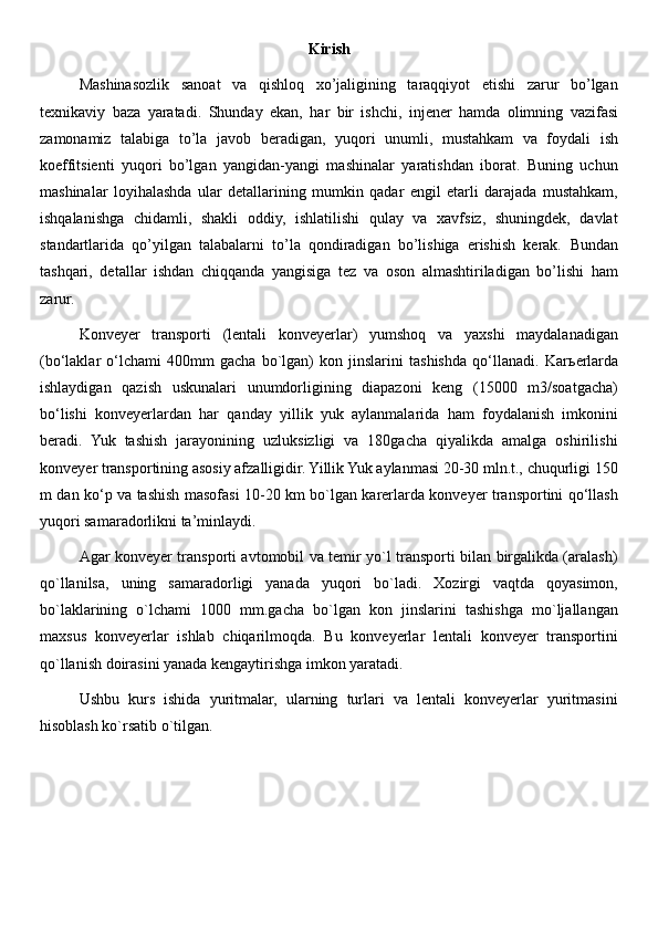 Kirish
Mashinasozlik   sanoat   va   qishloq   xo’jaligining   taraqqiyot   etishi   zarur   bo’lgan
texnikaviy   baza   yaratadi.   Shunday   ekan,   har   bir   ishchi,   injener   hamda   olimning   vazifasi
zamonamiz   talabiga   to’la   javob   beradigan,   yuqori   unumli,   mustahkam   va   foydali   ish
koeffitsienti   yuqori   bo’lgan   yangidan-yangi   mashinalar   yaratishdan   iborat.   Buning   uchun
mashinalar   loyihalashda   ular   detallarining   mumkin   qadar   engil   etarli   darajada   mustahkam,
ishqalanishga   chidamli,   shakli   oddiy,   ishlatilishi   qulay   va   xavfsiz,   shuningdek,   davlat
standartlarida   qo’yilgan   talabalarni   to’la   qondiradigan   bo’lishiga   erishish   kerak.   Bundan
tashqari,   detallar   ishdan   chiqqanda   yangisiga   tez   va   oson   almashtiriladigan   bo’lishi   ham
zarur. 
Konveyer   transporti   (lentali   konveyerlar)   yumshoq   va   yaxshi   maydalanadigan
(bo‘laklar   o‘lchami   400mm   gacha   bo`lgan)   kon   jinslarini   tashishda   qo‘llanadi.   Kar ь erlarda
ishlaydigan   qazish   uskunalari   unumdorligining   diapazoni   keng   (15000   m3/soatgacha)
bo‘lishi   konveyerlardan   har   qanday   yillik   yuk   aylanmalarida   ham   foydalanish   imkonini
beradi.   Yuk   tashish   jarayonining   uzluksizligi   va   180gacha   qiyalikda   amalga   oshirilishi
konveyer transportining asosiy afzalligidir. Yillik Yuk aylanmasi 20-30 mln.t., chuqurligi 150
m dan ko‘p va tashish masofasi 10-20 km bo`lgan karerlarda konveyer transportini qo‘llash
yuqori samaradorlikni ta’minlaydi. 
Agar konveyer transporti avtomobil va temir yo`l transporti bilan birgalikda (aralash)
qo`llanilsa,   uning   samaradorligi   yanada   yuqori   bo`ladi.   Xozirgi   vaqtda   qoyasimon,
bo`laklarining   o`lchami   1000   mm.gacha   bo`lgan   kon   jinslarini   tashishga   mo`ljallangan
maxsus   konveyerlar   ishlab   chiqarilmoqda.   Bu   konveyerlar   lentali   konveyer   transportini
qo`llanish doirasini yanada kengaytirishga imkon yaratadi. 
Ushbu   kurs   ishida   yuritmalar,   ularning   turlari   va   lentali   konveyerlar   yuritmasini
hisoblash ko`rsatib o`tilgan. 