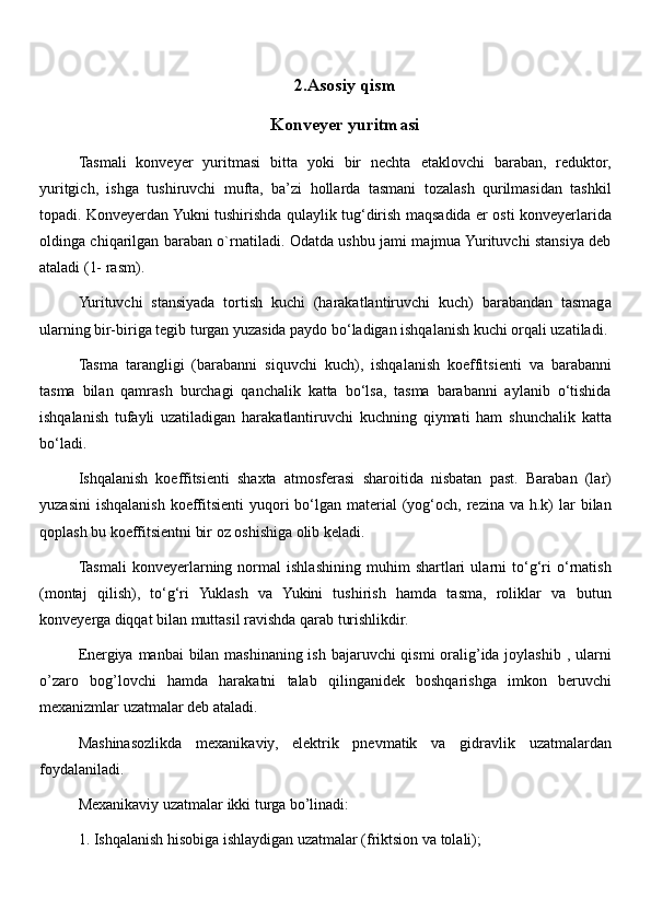 2.Asosiy qism
Konveyer yuritmasi
Tasmali   konveyer   yuritmasi   bitta   yoki   bir   nechta   etaklovchi   baraban,   reduktor,
yuritgich,   ishga   tushiruvchi   mufta,   ba’zi   hollarda   tasmani   tozalash   qurilmasidan   tashkil
topadi. Konveyerdan Yukni tushirishda qulaylik tug‘dirish maqsadida er osti konveyerlarida
oldinga chiqarilgan baraban o`rnatiladi. Odatda ushbu jami majmua Yurituvchi stansiya deb
ataladi (1- rasm). 
Yurituvchi   stansiyada   tortish   kuchi   (harakatlantiruvchi   kuch)   barabandan   tasmaga
ularning bir-biriga tegib turgan yuzasida paydo bo‘ladigan ishqalanish kuchi orqali uzatiladi. 
Tasma   tarangligi   (barabanni   siquvchi   kuch),   ishqalanish   koeffitsienti   va   barabanni
tasma   bilan   qamrash   burchagi   qanchalik   katta   bo‘lsa,   tasma   barabanni   aylanib   o‘tishida
ishqalanish   tufayli   uzatiladigan   harakatlantiruvchi   kuchning   qiymati   ham   shunchalik   katta
bo‘ladi. 
Ishqalanish   koeffitsienti   shaxta   atmosferasi   sharoitida   nisbatan   past.   Baraban   (lar)
yuzasini   ishqalanish  koeffitsienti  yuqori  bo‘lgan material   (yog‘och, rezina  va  h.k)   lar   bilan
qoplash bu koeffitsientni bir oz oshishiga olib keladi. 
Tasmali   konveyerlarning   normal   ishlashining   muhim   shartlari   ularni   to‘g‘ri   o‘rnatish
(montaj   qilish),   to‘g‘ri   Yuklash   va   Yukini   tushirish   hamda   tasma,   roliklar   va   butun
konveyerga diqqat bilan muttasil ravishda qarab turishlikdir. 
Energiya manbai bilan mashinaning ish bajaruvchi qismi oralig’ida joylashib , ularni
o’zaro   bog’lovchi   hamda   harakatni   talab   qilinganidek   boshqarishga   imkon   beruvchi
mexanizmlar uzatmalar deb ataladi. 
Mashinasozlikda   mexanikaviy,   elektrik   pnevmatik   va   gidravlik   uzatmalardan
foydalaniladi. 
Mexanikaviy uzatmalar ikki turga bo’linadi: 
1. Ishqalanish hisobiga ishlaydigan uzatmalar (friktsion va tolali); 