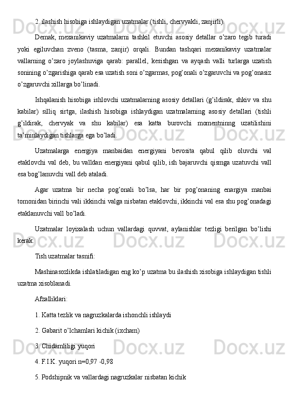 2. ilashish hisobiga ishlaydigan uzatmalar (tishli, chervyakli, zanjirli). 
Demak,   mexanikaviy   uzatmalarni   tashkil   etuvchi   asosiy   detallar   o’zaro   tegib   turadi
yoki   egiluvchan   zveno   (tasma,   zanjir)   orqali.   Bundan   tashqari   mexanikaviy   uzatmalar
vallarning   o’zaro   joylashuviga   qarab:   parallel,   kesishgan   va   ayqash   valli   turlarga   uzatish
sonining o’zgarishiga qarab esa uzatish soni o’zgarmas, pog’onali o’zgaruvchi va pog’onasiz
o’zgaruvchi xillarga bo’linadi. 
Ishqalanish   hisobiga  ishlovchi  uzatmalarning  asosiy  detallari  (g’ildirak,  shkiv  va  shu
kabilar)   silliq   sirtga,   ilashish   hisobiga   ishlaydigan   uzatmalarning   asosiy   detallari   (tishli
g’ildirak,   chervyak   va   shu   kabilar)   esa   katta   burovchi   momentninng   uzatilishini
ta’minlaydigan tishlarga ega bo’ladi. 
Uzatmalarga   energiya   manbaidan   energiyani   bevosita   qabul   qilib   oluvchi   val
etaklovchi  val deb, bu valldan energiyani  qabul qilib, ish bajaruvchi  qismga uzatuvchi  vall
esa bog’lanuvchi vall deb ataladi. 
Agar   uzatma   bir   necha   pog’onali   bo’lsa,   har   bir   pog’onaning   enargiya   manbai
tomonidan birinchi vali ikkinchi valga nisbatan etaklovchi, ikkinchi val esa shu pog’onadagi
etaklanuvchi vall bo’ladi. 
Uzatmalar   loyixalash   uchun   vallardagi   quvvat,   aylanishlar   tezligi   berilgan   bo’lishi
kerak. 
Tish uzatmalar tasnifi: 
Mashinasozlikda ishlatiladigan eng ko’p uzatma bu ilashish xisobiga ishlaydigan tishli
uzatma xisoblanadi. 
Afzalliklari: 
1. Katta tezlik va nagruzkalarda ishonchli ishlaydi 
2. Gabarit o’lchamlari kichik (ixcham) 
3. Chidamliligi yuqori 
4. F.I.K. yuqori n=0,97 -0,98 
5. Podshipnik va vallardagi nagruzkalar nisbatan kichik  