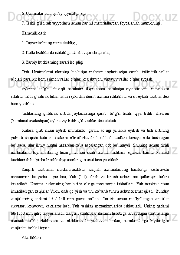 6. Uzatmalar soni qat’iy qiymatga ega 
7. Tishli g’ildirak tayyorlash uchun har hil materiallardan foydalanish mumkinligi . 
Kamchiliklari: 
1. Tayyorlashning murakkabligi; 
2. Katta tezliklarda ishlatilganda shovqin chiqarishi; 
3. Zarbiy kuchlarning zarari ko’pligi. 
Tish.   Uzatmalarni   ularning   bir-biriga   nisbatan   joylashuviga   qarab:   tsilindrik   vallar
o’qlari parallel; konussimon vallar o’qlari kesishuvchi vintaviy vallar o’qlar ayqash. 
Aylanma   to’g’ri   chiziqli   harakatni   ilgarilanma   harakatga   aylantiruvchi   mexanizm
sifatida tishli g’ildirak bilan tishli reykadan iborat uzatma ishlatiladi va u reykali uzatma deb
ham yuritiladi. 
Tishlarning   g’ildirak   sirtida   joylashishiga   qarab:   to’g’ri   tishli,   qiya   tishli,   shevron
(kombinatsiyalashgan) aylanaviy tishli g’ildiraklar deb ataladi. 
Xulosa   qilib   shuni   aytish   mumkinki,   garchi   so’ngi   yillarda   eyilish   va   tish   sirtining
yulinib   chiqishi   kabi   xodisalarni   e’tirof   etuvchi   hisoblash   usullari   tavsiya   etila   boshlagan
bo’lsada,   ular   ilmiy   nuqtai   nazardan   to’la   asoslangan   deb   bo’lmaydi.   Shuning   uchun   tishli
uzatmalarni   loyihalashning   hozirgi   zamon   usuli   sifatida   tishlarni   eguvchi   hamda   kontakt
kuchlanish bo’yicha hisoblashga asoslangan usul tavsiya etiladi. 
Zanjirli   uzatmalar   mashinasozlikda   zanjirli   uzatmalarning   harakatga   keltiruvchi
mexanizmi   bo’yicha   -   yuritma,   Yuk   (1.1)tashish   va   tortish   uchun   mo’ljallangan   turlari
ishlatiladi.   Uzatma   turlarining   har   birida   o’ziga   mos   zanjir   ishlatiladi.  Yuk   tashish   uchun
ishlatiladigan zanjirlar Yukni osib qo’yish va uni ko’tarib turish uchun xizmat qiladi. Bunday
zanjirlarning   qadami   15   /   140   mm   gacha   bo’ladi.   Tortish   uchun   mo’ljallangan   zanjirlar
elevator,   konveyer,   eskalator   kabi   Yuk   tashish   mexanizmlarida   ishlatiladi.   Uning   qadami
60/1250 mm qilib tayyorlanadi. Zanjirli uzatmalar ilashish hisobiga ishlaydigan uzatmalarga
mansub   bo’lib,   etaklovchi   va   etaklanuvchi   yudduzchalardan,   hamda   ularga   kiydirilgan
zanjirdan tashkil topadi. 
Afzalliklari:  