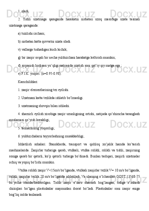 1. oladi. 
2.   Tishli   uzatmaga   qaraganda   harakatni   nisbatan   uzoq   masofaga   uzata   tasmali
uzatmaga qaraganda: 
a) tuzilishi ixcham; 
b) nisbatan katta quvvatni uzata oladi. 
v) vallarga tushadigan kuch kichik; 
g) bir zanjir orqali bir necha yulduzchani harakatga keltirish mumkin; 
d) sirpanish hodisasi yo’qligi natijasida uzatish soni qat’iy qiy matga ega.; 
e) F.I.K. yuqori. (n=0.95-0.98). 
Kamchiliklari:
1. zanjir elementlarining tez eyilishi. 
2. Uzatmani katta tezlikda ishlatib bo’lmasligi. 
3. uzatmaning shovqin bilan ishlashi. 
4. sharnirli eyilish xisobiga zanjir uzunligining ortishi, natijada qo’shimcha taranglash
moslamasi qo’yish kerakligi; 
5. tannarxining yuqoriligi; 
6. yulduzchalarni tayyorlashning murakkabligi; 
Ishlatilish   sohalari:   Stanoklarda,   transport   va   qishloq   xo’jalik   hamda   ko’tarish
mashinalarida.   Zanjirlar   turlariga   qarab,   vtulkali;   vtulka   rolikli;   rolikli   va   tishli,   zanjirning
soniga qarab bir  qatorli, ko’p qatorli  turlarga bo’dinadi. Bunlan tashqari, zanjirli  uzatmalar
ochiq va yopiq bo’lishi mumkin. 
Vtulka rolikli zanjir V<15m/s bo’lganda, vtulkali zanjirlar tezlik V= 10 m/s bo’lganda,
rolikli zanjirlar tezlik 20 m/s bo’lganda ishlatiladi. Va ularning o’lchamlari GOST 13568-75
bo’yicha   standartlashtirilgan.   Tishli   zanjir   o’zaro   sharnirli   bog’langan,   tishga   o’xshash
chiziqlari   bo’lgan   plastinkalar   majmuidan   iborat   bo’ladi.   Plastinkalar   soni   zanjir   eniga
bog’liq xolda tanlanadi.  