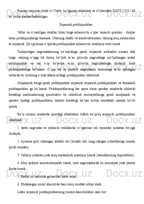 Bunday zanjirlar tezlik v<25m/s  bo’lganda ishlatiladi va o’lchamlari GOST 13552-68
bo’yicha standartlashtirilgan. 
Sirpanish podshipniklari.
Vallar  va o’rnatilgan  detallar  bilan birga  aylanuvchi  o’qlar  tayanch  qismlari  -  shiplar
bilan podshipniklarga tayanadi. Ularning shakli va konstruktsiyalari valning aniq aylanishini
ta’minlaydi. Qo’zg’almas o’qlarda podshipniklar aylanuvchi detallarni tutib turadi. 
Tushayotgan   nagruzkalarning   yo’nalishiga   qarab   sirpanish   xodisalari   asosan   ikki
turga:   valning   o’qiga   tik   chiziq   bo’ylab   ta’sir   qiluvchi   nagruzkaga   mo’ljallangan   radial
podshipniklar   va   val   o’qi   bo’yicha   ta’sir   qiluvchi   nagruzkalarga   chidamli   tirak
podshipniklarga   bo’linadi.   O’qqa   tik   va   parallel   nagruzkalar   baravariga   ta’sir   qiladigan
xollarda bir uzelning o’zida ikkala xildagi podshipniklar ishlatiladi. 
Ishqalanish turiga qarab podshipniklar sirpanish sirpanish podshipniklari va dumalash
podshipniklari   ga   bo’linadi.   Podshipniklarning   har   qaysi   turini   qanday   soxalarda   ishlatish
kerakligi   mashinalarning   qonstruktiv   va   ishlatilish   xususiyatlariga   qarab   aniqlanadi   va
qanday   tipdagi   podshipniklarni   tanlash   kerakligi   ba’zan   ancha   murakkab   masala   bo’lib
qoladi. 
Ba’zi   muxim   soxalarda   quyidagi   afzalliklari   tufayli   ko’proq   sirpanish   podshipniklari
ishlatiladi: 
1.   katta   nagruzka   va   aylanish   tezliklarda   (o’zgarmas   ish   rejimida)   nisbatan   ko’pga
chidaydi; 
2. Ajratma qilib ishlangan sababli val (tirsakli val) ning istalgan uchastkasiga montaj
qilish mumkin; 
3. Vallarni nisbatan juda aniq markazlash imkonini beradi (stanoklarning shpindellari);
4. Moy qatlami amortizatsiyalab turadi, zarb nagruzkalarda bu xususiyati juda yaxshi
foyda beradi; 
5. Radial yo’nalishda gabaritlari katta emas; 
6. Ifodalangan muxit sharoitida ham uzoq muddat ishlay oladi. 
Lekin sirpanish podshipniklarining muxim kamchiliklari xam bor:  