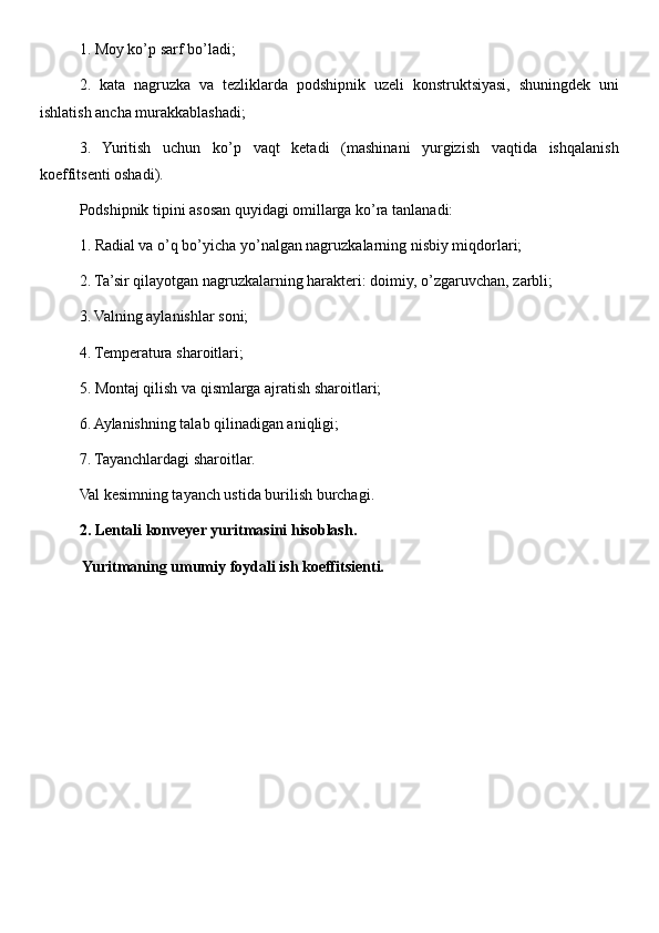 1. Moy ko’p sarf bo’ladi; 
2.   kata   nagruzka   va   tezliklarda   podshipnik   uzeli   konstruktsiyasi,   shuningdek   uni
ishlatish ancha murakkablashadi; 
3.   Yuritish   uchun   ko’p   vaqt   ketadi   (mashinani   yurgizish   vaqtida   ishqalanish
koeffitsenti oshadi). 
Podshipnik tipini asosan quyidagi omillarga ko’ra tanlanadi: 
1. Radial va o’q bo’yicha yo’nalgan nagruzkalarning nisbiy miqdorlari; 
2. Ta’sir qilayotgan nagruzkalarning harakteri: doimiy, o’zgaruvchan, zarbli; 
3. Valning aylanishlar soni; 
4. Temperatura sharoitlari; 
5. Montaj qilish va qismlarga ajratish sharoitlari; 
6. Aylanishning talab qilinadigan aniqligi; 
7. Tayanchlardagi sharoitlar. 
Val kesimning tayanch ustida burilish burchagi. 
2. Lentali konveyer yuritmasini hisoblash.
 Yuritmaning umumiy foydali ish koeffitsienti. 