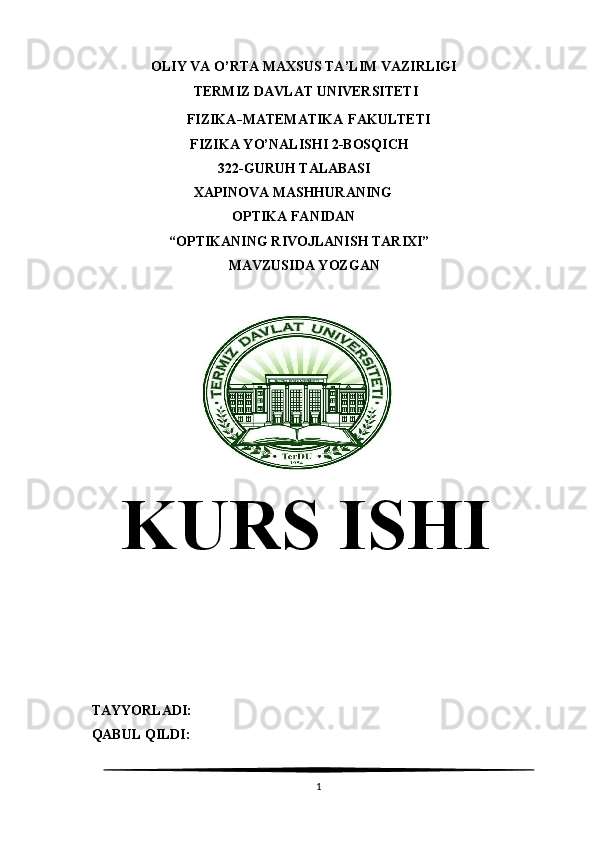                  OLIY VA O’RTA MAXSUS TA’LIM VAZIRLIGI
                               TERMIZ DAVLAT UNIVERSITETI
                             FIZIKA - MATEMATIKA   FAKULTETI 
                              FIZIKA YO’NALISHI 2-BOSQICH 
                                      322-GURUH TALABASI
                               XAPINOVA MASHHURANING 
                                          OPTIKA FANIDAN
                        “OPTIKANING RIVOJLANISH TARIXI”
                                         MAVZUSIDA YOZGAN
                                      
  KURS ISHI
TAYYORLADI:                                                        
   QABUL QILDI:                                                      
1 