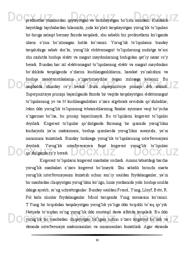 predmetlar   yuzalaridan   qaytayotgan   va   sochilayotgan   bo’lishi   mumkin.   Kundalik
hayotdagi tajribalardan bilamizki, juda ko’plab tarqalayotgan yorug’lik to’lqinlari
bir-biriga xalaqit bermay fazoda tarqaladi, shu sababli biz predmetlarni ko’rganda
ularni   o’zini   bo’zilmagan   holda   ko’ramiz.   Yorug’lik   to’lqinlarini   bunday
tarqalishiga   sabab   sho’ki,   yorug’lik   elektromagnit   to’lqinlarning   muhitga   ta’siri
shu  muhitda  boshqa   elektr   va  magnit   maydonlarning  borligidan  qat’iy  nazar   ro’y
beradi.   Bundan   har   xil   elektromagnit   to’lqinlarning   elektr   va   magnit   maydonlari
bo’shlikda   tarqalganda   o’zlarini   kuchlanganliklarini,   harakat   yo’nalishini   va
boshqa   xarakteristikalarini   o’zgartirmaydilar   degan   xulosaga   kelamiz.   Bu
xaqikatda   shunday   ro’y   beradi.   Buni   superpozitsiya   prinsipi   deb   ataladi.
Superpozitsiya prinsipi bajarilganda fazoda bir vaqtda tarqalayotgan elektromagnit
to’lqinlarning   ye   va   N   kuchlanganliklari   o’zaro   algebraik   ravishda   qo’shiladilar,
lekin   ikki   yorug’lik   to’lqinining   tebranishlarining   fazalar   ayirmasi   vaqt   bo’yicha
o’zgarmas   bo’lsa,   bu   prinsip   bajarilmaydi.   Bu   to’lqinlarni   kogerent   to’lqinlar
deyiladi.   Kogerent   to’lqinlar   qo’shilganda   fazoning   bir   qismida   yorug’likni
kuchayishi   ya’ni   maksimumi,   boshqa   qismlarida   yorug’likni   susayishi,   ya’ni
minimumi   kuzatiladi.   Bunday   hodisaga   yorug’lik   to’lqinlarining   interferensiyasi
deyiladi.   Yorug’lik   interferensiyasi   faqat   kogerent   yorug’lik   to’lqinlari
qo’shilganda ro’y beradi.
            Kogerent to’lqinlarni kogerent manbalar sochadi. Ammo tabiatdagi barcha
yorug’lik   manbalari   o’zaro   kogerent   bo’lmaydi.   Shu   sababli   birinchi   marta
yorug’lik   interferensiyasini   kuzatish   uchun   sun’iy   usuldan   foydalanganlar,   ya’ni
bir manbadan chiqayotgan yorug’likni ko’zgu, linza yordamida yoki   boshqa usulda
ikkiga ajratib , so’ng uchrattirganlar. Bunday usuldan Frenel, Yung, Lloyf, Bete, R.
Pol   kabi   olimlar   foydalanganlar.   Misol   tariqasida   Yung   sxemasini   ko’ramiz.
T.Yung   bir   tirqishdan   tarqalayotgan   yorug’lik   yo’liga   ikki   tirqishli   to’siq   qo’ydi.
Natijada   to’siqdan   so’ng   yorug’lik   ikki   mustaqil   dasta   sifatida   tarqaladi.   Bu   ikki
yorug’lik   bir   manbadan   chiqayotgan   bo’lgani   uchun   o’zaro   kogerent   bo’ladi   va
ekranda   interferensiya   maksimumlari   va   minimumlari   kuzatiladi.   Agar   ekranda
10 