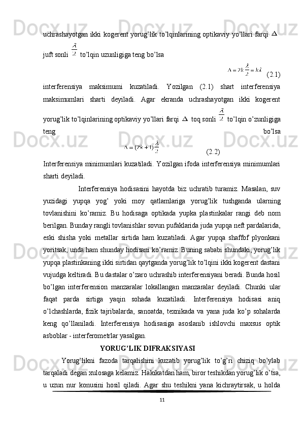 uchrashayotgan ikki kogerent yorug’lik to’lqinlarining optikaviy yo’llari farqi    
juft sonli     to’lqin uzunligiga teng bo’lsa
                                                                                        (2.1)
interferensiya   maksimumi   kuzatiladi.   Yozilgan   (2.1)   shart   interferensiya
maksimumlari   sharti   deyiladi.   Agar   ekranda   uchrashayotgan   ikki   kogerent
yorug’lik to’lqinlarining optikaviy yo’llari farqi     toq sonli     to’lqin o’zunligiga
teng   bo’lsa
                                                                         (2.2)
Interferensiya minimumlari kuzatiladi. Yozilgan ifoda interferensiya minimumlari
sharti deyiladi.
                        Interferensiya   hodisasini   hayotda   biz   uchratib   turamiz.   Masalan,   suv
yuzidagi   yupqa   yog’   yoki   moy   qatlamlariga   yorug’lik   tushganda   ularning
tovlanishini   ko’ramiz.   Bu   hodisaga   optikada   yupka   plastinkalar   rangi   deb   nom
berilgan. Bunday rangli tovlanishlar sovun pufaklarida juda yupqa neft pardalarida,
eski   shisha   yoki   metallar   sirtida   ham   kuzatiladi.   Agar   yupqa   shaffof   plyonkani
yoritsak, unda ham shunday hodisani ko’ramiz. Buning sababi shundaki, yorug’lik
yupqa plastinkaning ikki sirtidan qaytganda yorug’lik to’lqini ikki kogerent dastani
vujudga keltiradi. Bu dastalar o’zaro uchrashib interferensiyani beradi. Bunda hosil
bo’lgan   interferension   manzaralar   lokallangan   manzaralar   deyiladi.   Chunki   ular
faqat   parda   sirtiga   yaqin   sohada   kuzatiladi.   Interferensiya   hodisasi   aniq
o’lchashlarda,   fizik   tajribalarda ,   sanoatda,   texnikada   va   yana   juda   ko’p   sohalarda
keng   qo’llaniladi.   Interferensiya   hodisasiga   asoslanib   ishlovchi   maxsus   optik
asboblar - interferometrlar yasalgan.
                                YORUG’LIK DIFRAKSIYASI
Yorug’likni   fazoda   tarqalishini   kuzatib   yorug’lik   to’g’ri   chiziq   bo’ylab
tarqaladi degan xulosaga kelamiz. Hakikatdan ham, biror teshikdan yorug’lik o’tsa,
u   uzun   nur   konusini   hosil   qiladi.   Agar   shu   teshikni   yana   kichraytirsak,   u   holda
11 