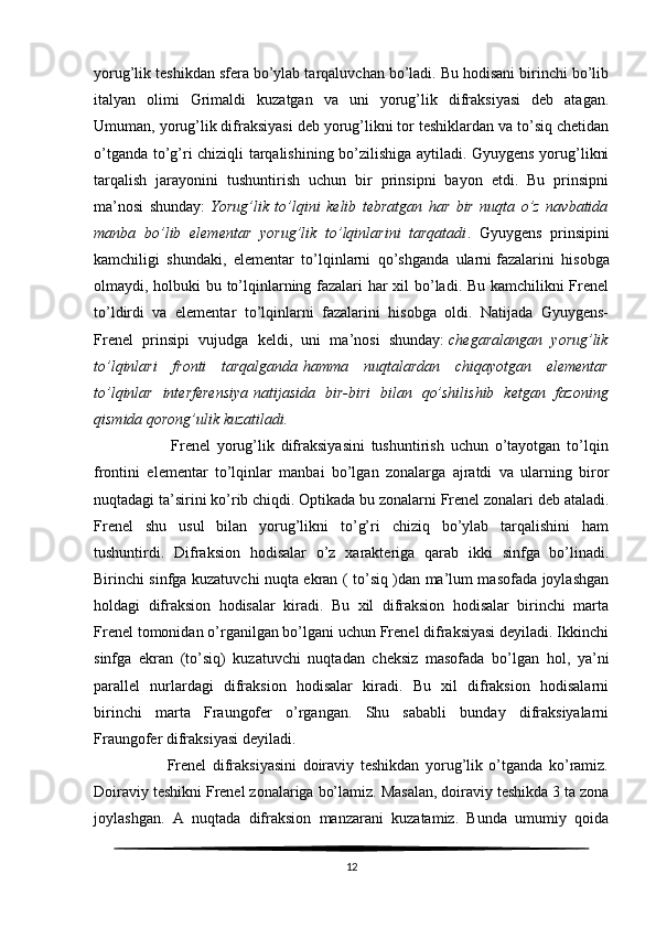 yorug’lik teshikdan sfera bo’ylab tarqaluvchan bo’ladi. Bu hodisani birinchi bo’lib
italyan   olimi   Grimaldi   kuzatgan   va   uni   yorug’lik   difraksiyasi   deb   atagan.
Umuman, yorug’lik difraksiyasi deb yorug’likni tor teshiklardan va to’siq chetidan
o’tganda to’g’ri chiziqli tarqalishining bo’zilishiga aytiladi. Gyuygens yorug’likni
tarqalish   jarayonini   tushuntirish   uchun   bir   prinsipni   bayon   etdi.   Bu   prinsipni
ma’nosi   shunday:   Yorug’lik to’lqini	 kelib	 tebratgan	 har	 bir	 nuqta	 o’z	 navbatida
manba	
 bo’lib	 elementar	 yorug’lik	 to’lqinlarini	 tarqatadi .   Gyuygens   prinsipini
kamchiligi   shundaki,   elementar   to’lqinlarni   qo’shganda   ularni   fazalarini   hisobga
olmaydi , holbuki bu to’lqinlarning fazalari har xil bo’ladi. Bu kamchilikni Frenel
to’ldirdi   va   elementar   to’lqinlarni   fazalarini   hisobga   oldi.   Natijada   Gyuygens-
Frenel   prinsipi   vujudga   keldi,   uni   ma’nosi   shunday:   chegaralangan	
 yorug’lik
to’lqinlari	
 fronti	 tarqalganda   hamma	 nuqtalardan	 chiqayotgan	 elementar
to’lqinlar	
 interferensiya   natijasida	 bir-biri	 bilan	 qo’shilishib	 ketgan	 fazoning
qismida	
 qorong’ulik	 kuzatiladi.
                        Frenel   yorug’lik   difraksiyasini   tushuntirish   uchun   o’tayotgan   to’lqin
frontini   elementar   to’lqinlar   manbai   bo’lgan   zonalarga   ajratdi   va   ularning   biror
nuqtadagi ta’sirini ko’rib chiqdi. Optikada bu zonalarni Frenel zonalari deb ataladi.
Frenel   shu   usul   bilan   yorug’likni   to’g’ri   chiziq   bo’ylab   tarqalishini   ham
tushuntirdi.   Difraksion   hodisalar   o’z   xarakteriga   qarab   ikki   sinfga   bo’linadi.
Birinchi sinfga kuzatuvchi nuqta ekran ( to’siq )dan ma’lum masofada joylashgan
holdagi   difraksion   hodisalar   kiradi.   Bu   xil   difraksion   hodisalar   birinchi   marta
Frenel tomonidan o’rganilgan bo’lgani uchun Frenel difraksiyasi deyiladi. Ikkinchi
sinfga   ekran   (to’siq)   kuzatuvchi   nuqtadan   cheksiz   masofada   bo’lgan   hol,   ya’ni
parallel   nurlardagi   difraksion   hodisalar   kiradi.   Bu   xil   difraksion   hodisalarni
birinchi   marta   Fraungofer   o’rgangan.   Shu   sababli   bunday   difraksiyalarni
Fraungofer difraksiyasi deyiladi.
                        Frenel   difraksiyasini   doiraviy   teshikdan   yorug’lik   o’tganda   ko’ramiz.
Doiraviy teshikni Frenel zonalariga bo’lamiz. Masalan, doiraviy teshikda 3 ta zona
joylashgan.   A   nuqtada   difraksion   manzarani   kuzatamiz.   Bunda   umumiy   qoida
12 