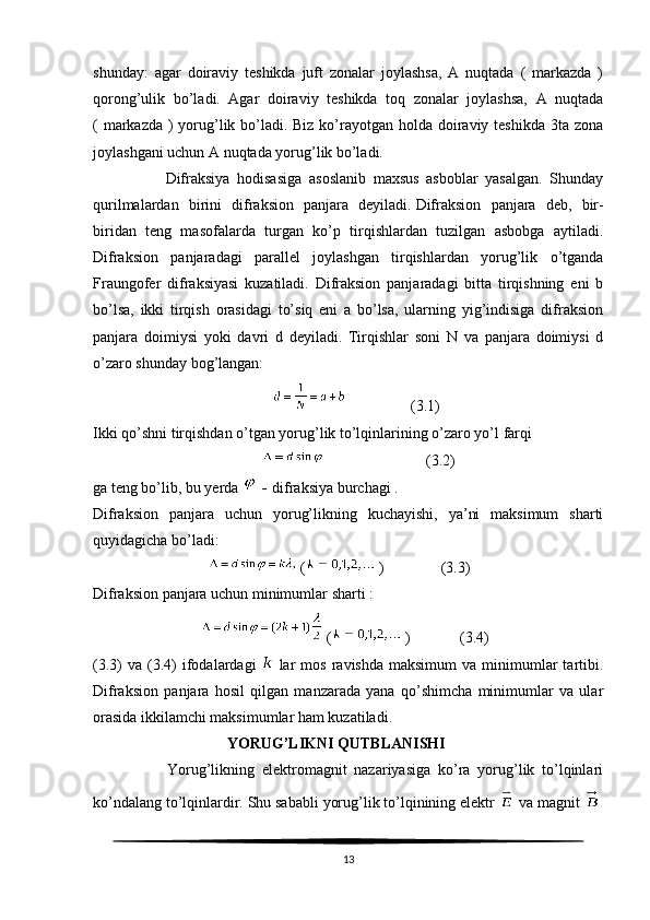 shunday:   agar   doiraviy   teshikda   juft   zonalar   joylashsa,   A   nuqtada   (   markazda   )
qorong’ulik   bo’ladi.   Agar   doiraviy   teshikda   toq   zonalar   joylashsa,   A   nuqtada
( markazda ) yorug’lik bo’ladi. Biz ko’rayotgan holda doiraviy teshikda 3ta zona
joylashgani uchun A nuqtada yorug’lik bo’ladi.
                    Difraksiya   hodisasiga   asoslanib   maxsus   asboblar   yasalgan.   Shunday
qurilmalardan   birini   difraksion   panjara   deyiladi.   Difraksion   panjara   deb ,   bir-
biridan   teng   masofalarda   turgan   ko’p   tirqishlardan   tuzilgan   asbobga   aytiladi.
Difraksion   panjaradagi   parallel   joylashgan   tirqishlardan   yorug’lik   o’tganda
Fraungofer   difraksiyasi   kuzatiladi.   Difraksion   panjaradagi   bitta   tirqishning   eni   b
bo’lsa,   ikki   tirqish   orasidagi   to’siq   eni   a   bo’lsa,   ularning   yig’indisiga   difraksion
panjara   doimiysi   yoki   davri   d   deyiladi.   Tirqishlar   soni   N   va   panjara   doimiysi   d
o’zaro shunday bog’langan:
                                                                  (3.1)
Ikki qo’shni tirqishdan o’tgan yorug’lik to’lqinlarining o’zaro yo’l farqi
                                                                         (3.2)
ga teng bo’lib, bu yerda     -   difraksiya burchagi .
Difraksion   panjara   uchun   yorug’likning   kuchayishi,   ya’ni   maksimum   sharti
quyidagicha bo’ladi:
                                 (   )               (3.3)
Difraksion panjara uchun minimumlar sharti :
                               (   )             (3.4)
(3.3)   va  (3.4)  ifodalardagi     lar  mos   ravishda  maksimum   va  minimumlar   tartibi.
Difraksion   panjara   hosil   qilgan   manzarada   yana   qo’shimcha   minimumlar   va   ular
orasida ikkilamchi maksimumlar ham kuzatiladi.
                                    YORUG’LIKNI QUTBLANISHI
                    Yorug’likning   elektromagnit   nazariyasiga   ko’ra   yorug’lik   to’lqinlari
ko’ndalang to’lqinlardir. Shu sababli yorug’lik to’lqinining elektr     va magnit    
13 