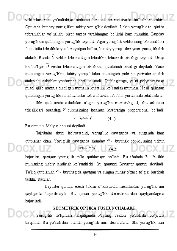 vektorlari   nur   yo’nalishiga   nisbatan   har   xil   orientatsiyada   bo’lishi   mumkin.
Optikada   bunday  yorug’likni   tabiiy  yorug’lik   deyiladi.  Lekin  yorug’lik   to’lqinida
tebranishlar   yo’nalishi   biror   tarzda   tartiblangan   bo’lishi   ham   mumkin.   Bunday
yorug’likni qutblangan yorug’lik deyiladi. Agar yorug’lik vektorining tebranishlari
faqat bitta tekislikda yuz berayotgan bo’lsa, bunday yorug’likni yassi yorug’lik deb
ataladi. Bunda     vektor tebranadigan tekislikni tebranish tekisligi deyiladi. Unga
tik   bo’lgan     vektor   tebranadigan   tekislikka   qutblanish   tekisligi   deyiladi.   Yassi
qutblangan   yorug’likni   tabiiy   yorug’likdan   qutblagich   yoki   polyarizatorlar   deb
ataluvchi   asboblar   yordamida   hosil   kilinadi.   Qutblagichga,   ya’ni   polyarizatorga
misol qilib maxsus qirqilgan turmalin kristalini ko’rsatish mumkin. Hosil qilingan
qutblangan yorug’likni analizatorlar deb ataluvchi asboblar yordamida tekshiriladi.
Ikki   qutblovchi   asbobdan   o’tgan   yorug’lik   intensivligi   J,   shu   asboblar
tekisliklari   orasidagi     burchakning   kosinusi   kvadratiga   proporsional   bo’ladi:
                                                              (4.1)
Bu qonunni Malyus qonuni deyiladi.
Tajribalar   shuni   ko’rsatadiki,   yorug’lik   qaytganda   va   singanda   ham
qutblanar   ekan.   Yorug’lik   qaytganda   shunday     burchak   bor-ki,   uning   uchun
                                                                 (4.2)
bajarilsa,   qaytgan   yorug’lik   to’la   qutblangan   bo’ladi.   Bu   ifodada   ikki
muhitning   nisbiy   sindirish   ko’rsatkichi.   Bu   qonunni   Bryuster   qonuni   deyiladi.
To’liq qutblanish   burchagida  qaytgan va singan  nurlar  o’zaro to’g’ri  burchak
tashkil etadilar.
                    Bryuster   qonuni   elektr   tokini   o’tkazuvchi   metallardan   yorug’lik   nur
qaytganda   bajarilmaydi.   Bu   qonun   yorug’lik   dielektriklardan   qaytgandagina
bajariladi.
                           GEOMETRIK OPTIKA TUSHUNCHALARI
Yorug’lik   to’lqinlari   tarqalganda   Poyting   vektori   yo’nalishi   bo’yicha
tarqaladi.   Bu   yo’nalishni   odatda   yorug’lik   nuri   deb   ataladi.   Shu   yorug’lik   nuri
14 