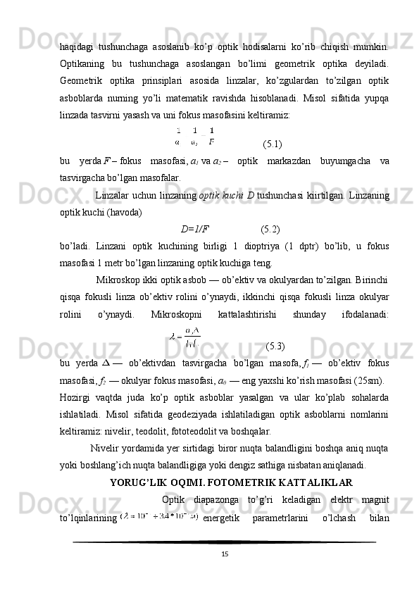 haqidagi   tushunchaga   asoslanib   ko’p   optik   hodisalarni   ko’rib   chiqish   mumkin.
Optikaning   bu   tushunchaga   asoslangan   bo’limi   geometrik   optika   deyiladi.
Geometrik   optika   prinsiplari   asosida   linzalar,   ko’zgulardan   to’zilgan   optik
asboblarda   nurning   yo’li   matematik   ravishda   hisoblanadi.   Misol   sifatida   yupqa
linzada tasvirni yasash va uni fokus masofasini keltiramiz:
                                                                    (5.1)
bu   yerda   F   –   fokus   masofasi ,   a
1   va   a
2   –   optik   markazdan   buyumgacha   va
tasvirgacha bo’lgan masofalar.
                    Linzalar   uchun   linzaning   optik kuchi	 D   tushunchasi   kiirtilgan.   Linzaning
optik kuchi (havoda)
                                                  D= 1/F                       (5.2)
bo’ladi.   Linzani   optik   kuchining   birligi   1   dioptriya   (1   dptr)   bo’lib,   u   fokus
masofasi 1 metr bo’lgan linzaning optik kuchiga teng.
              Mikroskop ikki optik asbob — ob’ektiv va okulyardan to’zilgan. Birinchi
qisqa   fokusli   linza   ob’ektiv   rolini   o’ynaydi,   ikkinchi   qisqa   fokusli   linza   okulyar
rolini   o’ynaydi.   Mikroskopni   kattalashtirishi   shunday   ifodalanadi:
                                                                        (5.3)
bu   yerda   —   ob’ektivdan   tasvirgacha   bo’lgan   masofa,   f
1   —   ob’ektiv   fokus
masofasi,   f
2   — okulyar fokus masofasi,   a
0   — eng yaxshi ko’rish masofasi (25sm).
Hozirgi   vaqtda   juda   ko’p   optik   asboblar   yasalgan   va   ular   ko’plab   sohalarda
ishlatiladi.   Misol   sifatida   geodeziyada   ishlatiladigan   optik   asboblarni   nomlarini
keltiramiz: nivelir, teodolit, fototeodolit va boshqalar.
                   Nivelir yordamida yer sirtidagi biror nuqta balandligini boshqa aniq nuqta
yoki boshlang’ich nuqta balandligiga yoki dengiz sathiga nisbatan aniqlanadi.
YORUG’LIK OQIMI. FOTOMETRIK KATTALIKLAR
                      Optik   diapazonga   to’g’ri   keladigan   elektr   magnit
to’lqinlarining     energetik   parametrlarini   o’lchash   bilan
15 