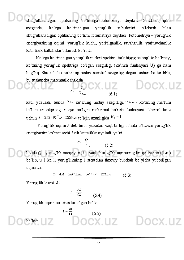 shug’ullanadigan   optikaning   bo’limiga   fotometriya   deyiladi.   Soddaroq   qilib
aytganda,   ko’zga   ko’rinadigan   yorug’lik   ta’sirlarini   o’lchash   bilan
shug’ullanadigan optikaning bo’limi fotometriya deyiladi. Fotometriya – yorug’lik
energiyasining   oqimi,   yorug’lik   kuchi,   yoritilganlik,   ravshanlik,   yorituvchanlik
kabi fizik kattaliklar bilan ish ko’radi.
         Ko’zga ko’rinadigan yorug’lik nurlari spektral tarkibigagina bog’liq bo’lmay,
ko’zning   yorug’lik   spektriga   bo’lgan   sezgirligi   (ko’rish   funksiyasi   U)   ga   ham
bog’liq.   Shu   sababli   ko’zning   nisbiy   spektral   sezgirligi   degan   tushuncha   kiritilib ,
bu tushuncha matematik shaklda
                                                             (6.1)       
kabi   yoziladi,   bunda   -   ko’zning   nisbiy   sezgirligi,   -   ko’zning   ma’lum
to’lqin   uzunligidagi   nurga   bo’lgan   maksimal   ko’rish   funksiyasi.   Normal   ko’z
uchun     to’lqin uzunligida      .
Yorug’lik   oqimi   F   deb   biror   yuzadan   vaqt   birligi   ichida   o’tuvchi   yorug’lik
energiyasini ko’rsatuvchi fizik kattalikka aytiladi, ya’ni :
                                                ,              (6.2)
bunda   Q   – yorug’lik energiyasi,   t   – vaqt. Yorug’lik oqimining birligi lyumen (Lm)
bo’lib,   u   1   kd   li   yorug’likning   1   steradian   fazoviy   burchak   bo’yicha   yuborilgan
oqimidir:
                                    (6.3)
Yorug’lik kuchi  
                                                   (6.4)
Yorug’lik oqimi   bir tekis tarqalgan holda
                                                     (6.5)
bo’ladi.
16 