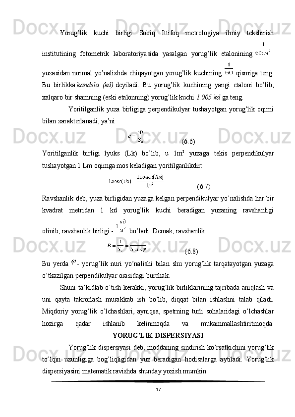 Yorug’lik   kuchi   birligi   Sobiq   Ittifoq   metrologiya   ilmiy   tekshirish
institutining   fotometrik   laboratoriyasida   yasalgan   yorug’lik   etalonining    
yuzasidan  normal  yo’nalishda  chiqayotgan yorug’lik kuchining     qismiga teng.
Bu   birlikka   kandela (kd)   deyiladi.   Bu   yorug’lik   kuchining   yangi   etaloni   bo’lib,
xalqaro bir shamning (eski etalonning) yorug’lik kuchi   1.005	
 kd   ga teng.
                    Yoritilganlik   yuza   birligiga   perpendikulyar   tushayotgan   yorug’lik   oqimi
bilan xarakterlanadi, ya’ni
                                                                       (6.6)
Yoritilganlik   birligi   lyuks   (Lk)   bo’lib,   u   1m 2
  yuzaga   tekis   perpendikulyar
tushayotgan 1 Lm oqimga mos keladigan yoritilganlikdir:
                                                          (6.7)
Ravshanlik deb, yuza birligidan yuzaga kelgan perpendikulyar yo’nalishda har bir
kvadrat   metridan   1   kd   yorug’lik   kuchi   beradigan   yuzaning   ravshanligi
olinib,   ravshanlik birligi -     bo’ladi. Demak, ravshanlik
                                                            (6.8)
Bu   yerda   -   yorug’lik   nuri   yo’nalishi   bilan   shu   yorug’lik   tarqatayotgan   yuzaga
o’tkazilgan perpendikulyar orasidagi burchak.
Shuni ta’kidlab o’tish kerakki, yorug’lik birliklarining tajribada aniqlash va
uni   qayta   takrorlash   murakkab   ish   bo’lib,   diqqat   bilan   ishlashni   talab   qiladi.
Miqdoriy   yorug’lik   o’lchashlari,   ayniqsa,   spetrning   turli   sohalaridagi   o’lchashlar
hozirga   qadar   ishlanib   kelinmoqda   va   mukammallashtiritmoqda.
  YORUG’LIK DISPERSIYASI
                     Yorug’lik dispersiyasi  deb, moddaning sindirish ko’rsatkichini  yorug’lik
to’lqin   uzunligiga   bog’liqligidan   yuz   beradigan   hodisalarga   aytiladi.   Yorug’lik
dispersiyasini matematik ravishda shunday yozish mumkin:
17 