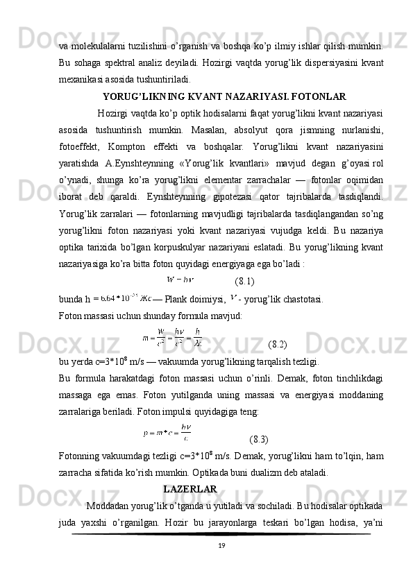 va molekulalarni tuzilishini  o’rganish va boshqa ko’p ilmiy ishlar qilish mumkin.
Bu   sohaga   spektral   analiz   deyiladi.   Hozirgi   vaqtda   yorug’lik   dispersiyasini   kvant
mexanikasi asosida tushuntiriladi.
                   YORUG’LIKNING KVANT NAZARIYASI. FOTONLAR
                         Hozirgi vaqtda ko’p optik hodisalarni faqat yorug’likni kvant nazariyasi
asosida   tushuntirish   mumkin.   Masalan,   absolyut   qora   jismning   nurlanishi,
fotoeffekt,   Kompton   effekti   va   boshqalar.   Yorug’likni   kvant   nazariyasini
yaratishda   A.Eynshteynning   «Yorug’lik   kvantlari»   mavjud   degan   g’oyasi   rol
o’ynadi,   shunga   ko’ra   yorug’likni   elementar   zarrachalar   —   fotonlar   oqimidan
iborat   deb   qaraldi.   Eynshteynning   gipotezasi   qator   tajribalarda   tasdiqlandi.
Yorug’lik   zarralari   —   fotonlarning   mavjudligi   tajribalarda   tasdiqlangandan   so’ng
yorug’likni   foton   nazariyasi   yoki   kvant   nazariyasi   vujudga   keldi.   Bu   nazariya
optika   tarixida   bo’lgan   korpuskulyar   nazariyani   eslatadi.   Bu   yorug’likning   kvant
nazariyasiga ko’ra bitta foton quyidagi energiyaga ega bo’ladi :
                                                               (8.1)
bunda h   —   Plank doimiysi ,   -   yorug’lik chastotasi.
Foton massasi uchun shunday formula mavjud:
                                                               (8.2)
bu yerda c=3*10 8
 m/s   — vakuumda yorug’likning tarqalish tezligi. 
Bu   formula   harakatdagi   foton   massasi   uchun   o’rinli.   Demak,   foton   tinchlikdagi
massaga   ega   emas.   Foton   yutilganda   uning   massasi   va   energiyasi   moddaning
zarralariga beriladi. Foton impulsi quyidagiga teng:
                                                           (8.3)
Fotonning vakuumdagi   tezligi c=3*10 8
  m/s. Demak, yorug’likni ham to’lqin, ham
zarracha sifatida ko’rish mumkin. Optikada buni dualizm deb ataladi.
                                            LAZERLAR
           Moddadan yorug’lik o’tganda u yutiladi va sochiladi. Bu hodisalar optikada
juda   yaxshi   o’rganilgan.   Hozir   bu   jarayonlarga   teskari   bo’lgan   hodisa,   ya’ni
19 