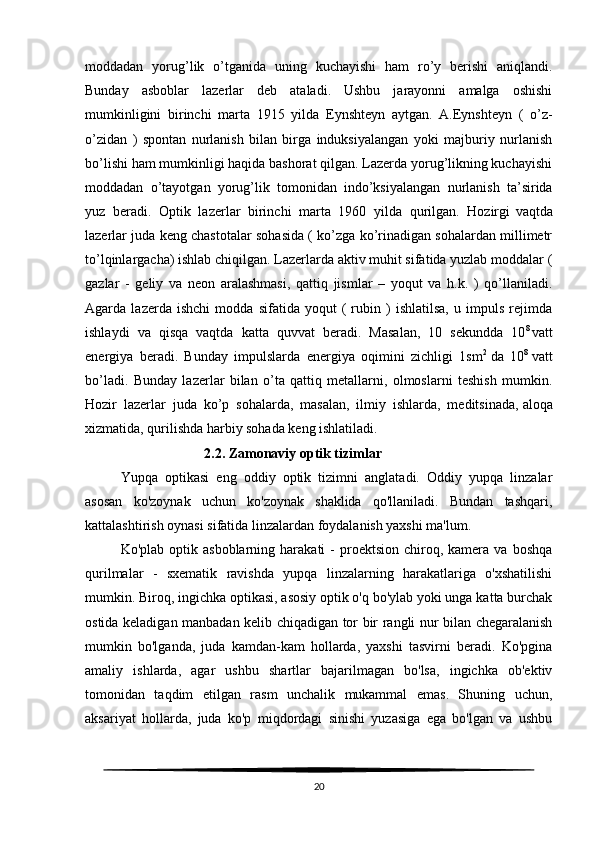 moddadan   yorug’lik   o’tganida   uning   kuchayishi   ham   ro’y   berishi   aniqlandi.
Bunday   asboblar   lazerlar   deb   ataladi.   Ushbu   jarayonni   amalga   oshishi
mumkinligini   birinchi   marta   1915   yilda   Eynshteyn   aytgan.   A.Eynshteyn   (   o’z-
o’zidan   )   spontan   nurlanish   bilan   birga   induksiyalangan   yoki   majburiy   nurlanish
bo’lishi ham mumkinligi haqida bashorat qilgan. Lazerda yorug’likning kuchayishi
moddadan   o’tayotgan   yorug’lik   tomonidan   indo’ksiyalangan   nurlanish   ta’sirida
yuz   beradi.   Optik   lazerlar   birinchi   marta   1960   yilda   qurilgan.   Hozirgi   vaqtda
lazerlar juda keng chastotalar sohasida ( ko’zga ko’rinadigan sohalardan millimetr
to’lqinlargacha) ishlab chiqilgan. Lazerlarda aktiv muhit sifatida yuzlab moddalar (
gazlar   -   geliy   va   neon   aralashmasi,   qattiq   jismlar   –   yoqut   va   h.k.   )   qo’llaniladi.
Agarda   lazerda   ishchi   modda   sifatida   yoqut   (   rubin   )   ishlatilsa,   u   impuls   rejimda
ishlaydi   va   qisqa   vaqtda   katta   quvvat   beradi.   Masalan,   10   sekundda   10 8  
vatt
energiya   beradi.   Bunday   impulslarda   energiya   oqimini   zichligi   1sm 2
  da   10 8
  vatt
bo’ladi.   Bunday   lazerlar   bilan   o’ta   qattiq   metallarni,   olmoslarni   teshish   mumkin.
Hozir   lazerlar   juda   ko’p   sohalarda,   masalan,   ilmiy   ishlarda,   meditsinada,   aloqa
xizmatida , qurilishda harbiy sohada keng ishlatiladi.
                                  2.2. Zamonaviy optik tizimlar
Yupqa   optikasi   eng   oddiy   optik   tizimni   anglatadi.   Oddiy   yupqa   linzalar
asosan   ko'zoynak   uchun   ko'zoynak   shaklida   qo'llaniladi.   Bundan   tashqari,
kattalashtirish oynasi sifatida linzalardan foydalanish yaxshi ma'lum.
Ko'plab  optik  asboblarning  harakati  -   proektsion   chiroq,  kamera   va  boshqa
qurilmalar   -   sxematik   ravishda   yupqa   linzalarning   harakatlariga   o'xshatilishi
mumkin. Biroq, ingichka optikasi, asosiy optik o'q bo'ylab yoki unga katta burchak
ostida keladigan manbadan kelib chiqadigan tor bir rangli nur bilan chegaralanish
mumkin   bo'lganda,   juda   kamdan-kam   hollarda,   yaxshi   tasvirni   beradi.   Ko'pgina
amaliy   ishlarda,   agar   ushbu   shartlar   bajarilmagan   bo'lsa,   ingichka   ob'ektiv
tomonidan   taqdim   etilgan   rasm   unchalik   mukammal   emas.   Shuning   uchun,
aksariyat   hollarda,   juda   ko'p   miqdordagi   sinishi   yuzasiga   ega   bo'lgan   va   ushbu
20 