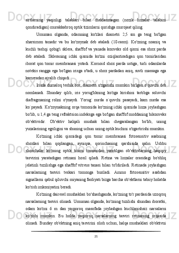 sirtlarning   yaqinligi   talablari   bilan   cheklanmagan   (nozik   linzalar   talabini
qondiradigan) murakkabroq optik tizimlarni qurishga murojaat qiling. 
Umuman   olganda,   odamning   ko'zlari   diametri   2,5   sm   ga   teng   bo'lgan
sharsimon   tanadir   va   bu   ko'zoynak   deb   ataladi   (10-rasm).   Ko'zning   noaniq   va
kuchli   tashqi  qobig'i  sklera,   shaffof  va  yanada   konveks  old  qismi   esa  shox   parda
deb   ataladi.   Skleraning   ichki   qismida   ko'zni   oziqlantiradigan   qon   tomirlaridan
iborat   qon   tomir   membranasi   yotadi.   Kornoid   shox   parda   ustiga,   turli   odamlarda
notekis rangga ega bo'lgan irisga o'tadi, u shox pardadan aniq, suvli  massaga  ega
kameradan ajralib chiqadi.
Irisda dumaloq teshik bor, diametri o'zgarishi mumkin bo'lgan o'quvchi deb
nomlanadi.   Shunday   qilib,   iris   yorug'likning   ko'zga   kirishini   tartibga   soluvchi
diafragmaning   rolini   o'ynaydi.   Yorug`   nurda   o`quvchi   pasayadi,   kam   nurda   esa
ko`payadi. Ko'zoynakning orqa tomonida ko'zning ichki qismida linza joylashgan
bo'lib, u 1,4 ga teng refraktsion indeksga ega bo'lgan shaffof moddaning bikonveks
ob'ektividir.   Ob'ektiv   halqali   mushak   bilan   chegaralangan   bo'lib,   uning
yuzalarining egriligini va shuning uchun uning optik kuchini o'zgartirishi mumkin.
Ko'zning   ichki   qismidagi   qon   tomir   membranasi   fotosensitiv   asabning
shoxlari   bilan   qoplangan,   ayniqsa,   qorinchaning   qarshisida   qalin.   Ushbu
shoxchalar   ko'zning   optik   tizimi   tomonidan   yaratilgan   ob'ektivlarning   haqiqiy
tasvirini   yaratadigan   retinani   hosil   qiladi.   Retina   va   linzalar   orasidagi   bo'shliq
jelatinli tuzilishga ega shaffof vitreus tanasi bilan to'ldiriladi. Retinada joylashgan
narsalarning   tasviri   teskari   tomonga   buriladi.   Ammo   fotosensitiv   asabdan
signallarni qabul qiluvchi miyaning faoliyati bizga barcha ob'ektlarni tabiiy holatda
ko'rish imkoniyatini beradi.
Ko'zning dairesel mushaklari bo'shashganda, ko'zning to'r pardasida uzoqroq
narsalarning tasviri olinadi. Umuman olganda, ko'zning tuzilishi shundan iboratki,
odam   ko'zni   6   m   dan   yaqinroq   masofada   joylashgan   kuchlanishsiz   narsalarni
ko'rishi   mumkin.   Bu   holda   yaqinroq   narsalarning   tasviri   retinaning   orqasida
olinadi. Bunday ob'ektning aniq tasvirini olish uchun, halqa mushaklari ob'ektivni
21 