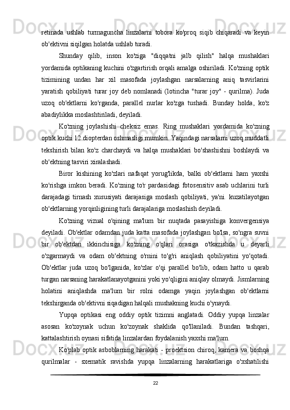 retinada   ushlab   turmaguncha   linzalarni   tobora   ko'proq   siqib   chiqaradi   va   keyin
ob'ektivni siqilgan holatda ushlab turadi.
Shunday   qilib,   inson   ko'ziga   "diqqatni   jalb   qilish"   halqa   mushaklari
yordamida optikaning kuchini o'zgartirish orqali amalga oshiriladi. Ko'zning optik
tizimining   undan   har   xil   masofada   joylashgan   narsalarning   aniq   tasvirlarini
yaratish   qobiliyati   turar   joy   deb   nomlanadi   (lotincha   "turar   joy"   -   qurilma).   Juda
uzoq   ob'ektlarni   ko'rganda,   parallel   nurlar   ko'zga   tushadi.   Bunday   holda,   ko'z
abadiylikka moslashtiriladi, deyiladi.
Ko'zning   joylashishi   cheksiz   emas.   Ring   mushaklari   yordamida   ko'zning
optik kuchi 12 diopterdan oshmasligi mumkin. Yaqindagi narsalarni uzoq muddatli
tekshirish   bilan   ko'z   charchaydi   va   halqa   mushaklari   bo'shashishni   boshlaydi   va
ob'ektning tasviri xiralashadi.
Biror   kishining   ko'zlari   nafaqat   yorug'likda,   balki   ob'ektlarni   ham   yaxshi
ko'rishga   imkon   beradi.   Ko'zning   to'r   pardasidagi   fotosensitiv   asab   uchlarini   turli
darajadagi   tirnash   xususiyati   darajasiga   moslash   qobiliyati,   ya'ni.   kuzatilayotgan
ob'ektlarning yorqinligining turli darajalariga moslashish deyiladi.
Ko'zning   vizual   o'qining   ma'lum   bir   nuqtada   pasayishiga   konvergensiya
deyiladi. Ob'ektlar   odamdan  juda katta  masofada  joylashgan  bo'lsa,  so'ngra  suvni
bir   ob'ektdan   ikkinchisiga   ko'zning   o'qlari   orasiga   o'tkazishda   u   deyarli
o'zgarmaydi   va   odam   ob'ektning   o'rnini   to'g'ri   aniqlash   qobiliyatini   yo'qotadi.
Ob'ektlar   juda   uzoq   bo'lganida,   ko'zlar   o'qi   parallel   bo'lib,   odam   hatto   u   qarab
turgan narsaning harakatlanayotganini yoki yo'qligini aniqlay olmaydi. Jismlarning
holatini   aniqlashda   ma'lum   bir   rolni   odamga   yaqin   joylashgan   ob'ektlarni
tekshirganda ob'ektivni siqadigan halqali mushakning kuchi o'ynaydi. 
Yupqa   optikasi   eng   oddiy   optik   tizimni   anglatadi.   Oddiy   yupqa   linzalar
asosan   ko'zoynak   uchun   ko'zoynak   shaklida   qo'llaniladi.   Bundan   tashqari,
kattalashtirish oynasi sifatida linzalardan foydalanish yaxshi ma'lum.
Ko'plab  optik  asboblarning  harakati  -   proektsion   chiroq,  kamera   va  boshqa
qurilmalar   -   sxematik   ravishda   yupqa   linzalarning   harakatlariga   o'xshatilishi
22 