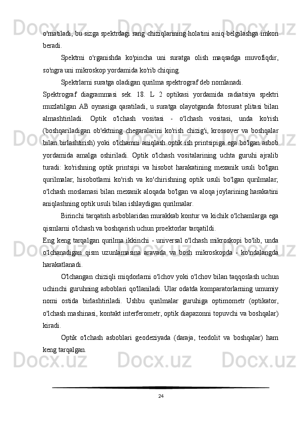 o'rnatiladi, bu sizga spektrdagi rang chiziqlarining holatini aniq belgilashga imkon
beradi.
Spektrni   o'rganishda   ko'pincha   uni   suratga   olish   maqsadga   muvofiqdir,
so'ngra uni mikroskop yordamida ko'rib chiqing.
Spektrlarni suratga oladigan qurilma spektrograf deb nomlanadi.
Spektrograf   diagrammasi   sek.   18.   L   2   optikasi   yordamida   radiatsiya   spektri
muzlatilgan   AB   oynasiga   qaratiladi,   u   suratga   olayotganda   fotosurat   plitasi   bilan
almashtiriladi.   Optik   o'lchash   vositasi   -   o'lchash   vositasi,   unda   ko'rish
(boshqariladigan   ob'ektning   chegaralarini   ko'rish   chizig'i,   krossover   va   boshqalar
bilan birlashtirish) yoki o'lchamni aniqlash optik ish printsipiga ega bo'lgan asbob
yordamida   amalga   oshiriladi.   Optik   o'lchash   vositalarining   uchta   guruhi   ajralib
turadi:   ko'rishning   optik   printsipi   va   hisobot   harakatining   mexanik   usuli   bo'lgan
qurilmalar;   hisobotlarni   ko'rish   va   ko'chirishning   optik   usuli   bo'lgan   qurilmalar;
o'lchash moslamasi bilan mexanik aloqada bo'lgan va aloqa joylarining harakatini
aniqlashning optik usuli bilan ishlaydigan qurilmalar.
Birinchi tarqatish asboblaridan murakkab kontur va kichik o'lchamlarga ega
qismlarni o'lchash va boshqarish uchun proektorlar tarqatildi.
Eng keng tarqalgan qurilma ikkinchi  - universal  o'lchash  mikroskopi  bo'lib,  unda
o'lchanadigan   qism   uzunlamasına   aravada   va   bosh   mikroskopda   -   ko'ndalangda
harakatlanadi.
O'lchangan chiziqli miqdorlarni o'lchov yoki o'lchov bilan taqqoslash uchun
uchinchi guruhning asboblari qo'llaniladi. Ular odatda komparatorlarning umumiy
nomi   ostida   birlashtiriladi.   Ushbu   qurilmalar   guruhiga   optimometr   (optikator,
o'lchash mashinasi, kontakt interferometr, optik diapazonni topuvchi va boshqalar)
kiradi.
Optik   o'lchash   asboblari   geodeziyada   (daraja,   teodolit   va   boshqalar)   ham
keng tarqalgan.
24 