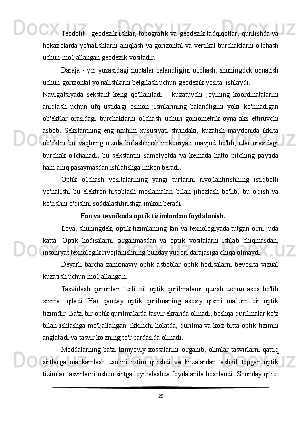 Teodolit - geodezik ishlar, topografik va geodezik tadqiqotlar, qurilishda va
hokazolarda yo'nalishlarni aniqlash va gorizontal va vertikal burchaklarni o'lchash
uchun mo'ljallangan geodezik vositadir.
Daraja - yer  yuzasidagi  nuqtalar balandligini  o'lchash, shuningdek o'rnatish
uchun gorizontal yo'nalishlarni belgilash uchun geodezik vosita. ishlaydi.
Navigatsiyada   sekstant   keng   qo'llaniladi   -   kuzatuvchi   joyining   koordinatalarini
aniqlash   uchun   ufq   ustidagi   osmon   jismlarining   balandligini   yoki   ko'rinadigan
ob'ektlar   orasidagi   burchaklarni   o'lchash   uchun   goniometrik   oyna-aks   ettiruvchi
asbob.   Sekstantning   eng   muhim   xususiyati   shundaki,   kuzatish   maydonida   ikkita
ob'ektni   bir   vaqtning   o'zida   birlashtirish   imkoniyati   mavjud   bo'lib,   ular   orasidagi
burchak   o'lchanadi,   bu   sekstantni   samolyotda   va   kemada   hatto   pitching   paytida
ham aniq pasaymasdan ishlatishga imkon beradi.
Optik   o'lchash   vositalarining   yangi   turlarini   rivojlantirishning   istiqbolli
yo'nalishi   bu   elektron   hisoblash   moslamalari   bilan   jihozlash   bo'lib,   bu   o'qish   va
ko'rishni o'qishni soddalashtirishga imkon beradi.
 Fan va texnikada optik tizimlardan foydalanish.
Ilova, shuningdek, optik tizimlarning fan va texnologiyada tutgan o'rni juda
katta.   Optik   hodisalarni   o'rganmasdan   va   optik   vositalarni   ishlab   chiqmasdan,
insoniyat texnologik rivojlanishning bunday yuqori darajasiga chiqa olmaydi.
Deyarli   barcha   zamonaviy   optik   asboblar   optik   hodisalarni   bevosita   vizual
kuzatish uchun mo'ljallangan.
Tasvirlash   qonunlari   turli   xil   optik   qurilmalarni   qurish   uchun   asos   bo'lib
xizmat   qiladi.   Har   qanday   optik   qurilmaning   asosiy   qismi   ma'lum   bir   optik
tizimdir. Ba'zi bir optik qurilmalarda tasvir ekranda olinadi, boshqa qurilmalar ko'z
bilan ishlashga mo'ljallangan. ikkinchi holatda, qurilma va ko'z bitta optik tizimni
anglatadi va tasvir ko'zning to'r pardasida olinadi.
Moddalarning  ba'zi   kimyoviy  xossalarini   o'rganib,  olimlar  tasvirlarni   qattiq
sirtlarga   mahkamlash   usulini   ixtiro   qilishdi   va   linzalardan   tashkil   topgan   optik
tizimlar tasvirlarni ushbu sirtga loyihalashda foydalanila boshlandi. Shunday qilib,
25 