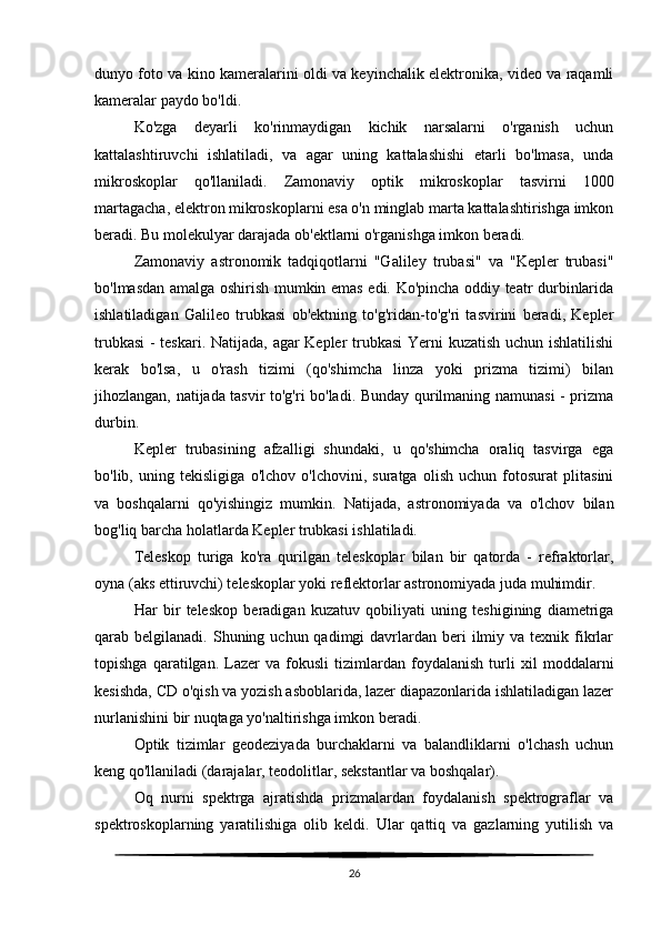 dunyo foto va kino kameralarini oldi va keyinchalik elektronika, video va raqamli
kameralar paydo bo'ldi.
Ko'zga   deyarli   ko'rinmaydigan   kichik   narsalarni   o'rganish   uchun
kattalashtiruvchi   ishlatiladi,   va   agar   uning   kattalashishi   etarli   bo'lmasa,   unda
mikroskoplar   qo'llaniladi.   Zamonaviy   optik   mikroskoplar   tasvirni   1000
martagacha, elektron mikroskoplarni esa o'n minglab marta kattalashtirishga imkon
beradi. Bu molekulyar darajada ob'ektlarni o'rganishga imkon beradi.
Zamonaviy   astronomik   tadqiqotlarni   "Galiley   trubasi"   va   "Kepler   trubasi"
bo'lmasdan amalga oshirish mumkin emas edi. Ko'pincha oddiy teatr durbinlarida
ishlatiladigan   Galileo   trubkasi   ob'ektning   to'g'ridan-to'g'ri   tasvirini   beradi,   Kepler
trubkasi  - teskari. Natijada, agar Kepler trubkasi  Yerni kuzatish uchun ishlatilishi
kerak   bo'lsa,   u   o'rash   tizimi   (qo'shimcha   linza   yoki   prizma   tizimi)   bilan
jihozlangan, natijada tasvir to'g'ri bo'ladi. Bunday qurilmaning namunasi - prizma
durbin.
Kepler   trubasining   afzalligi   shundaki,   u   qo'shimcha   oraliq   tasvirga   ega
bo'lib,   uning   tekisligiga   o'lchov   o'lchovini,   suratga   olish   uchun   fotosurat   plitasini
va   boshqalarni   qo'yishingiz   mumkin.   Natijada,   astronomiyada   va   o'lchov   bilan
bog'liq barcha holatlarda Kepler trubkasi ishlatiladi.
Teleskop   turiga   ko'ra   qurilgan   teleskoplar   bilan   bir   qatorda   -   refraktorlar,
oyna (aks ettiruvchi) teleskoplar yoki reflektorlar astronomiyada juda muhimdir.
Har   bir   teleskop   beradigan   kuzatuv   qobiliyati   uning   teshigining   diametriga
qarab belgilanadi.  Shuning uchun  qadimgi  davrlardan beri  ilmiy  va texnik  fikrlar
topishga   qaratilgan.   Lazer   va   fokusli   tizimlardan   foydalanish   turli   xil   moddalarni
kesishda, CD o'qish va yozish asboblarida, lazer diapazonlarida ishlatiladigan lazer
nurlanishini bir nuqtaga yo'naltirishga imkon beradi.
Optik   tizimlar   geodeziyada   burchaklarni   va   balandliklarni   o'lchash   uchun
keng qo'llaniladi (darajalar, teodolitlar, sekstantlar va boshqalar).
Oq   nurni   spektrga   ajratishda   prizmalardan   foydalanish   spektrograflar   va
spektroskoplarning   yaratilishiga   olib   keldi.   Ular   qattiq   va   gazlarning   yutilish   va
26 