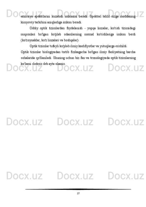 emissiya   spektrlarini   kuzatish   imkonini   beradi.   Spektral   tahlil   sizga   moddaning
kimyoviy tarkibini aniqlashga imkon beradi.
Oddiy   optik   tizimlardan   foydalanish   -   yupqa   linzalar,   ko'rish   tizimidagi
nuqsonlari   bo'lgan   ko'plab   odamlarning   normal   ko'rishlariga   imkon   berdi
(ko'zoynaklar, ko'z linzalari va boshqalar).
Optik tizimlar tufayli ko'plab ilmiy kashfiyotlar va yutuqlarga erishildi.
Optik   tizimlar   biologiyadan   tortib   fizikagacha   bo'lgan   ilmiy   faoliyatning   barcha
sohalarida qo'llaniladi. Shuning uchun biz fan va texnologiyada optik tizimlarning
ko'lami cheksiz deb ayta olamiz.
27 