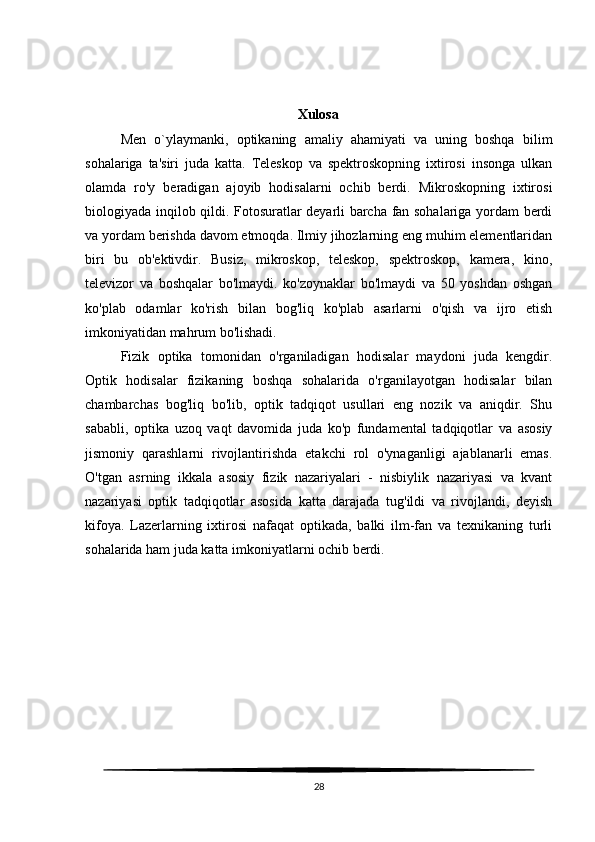 Xulosa
Men   o`ylaymanki,   optikaning   amaliy   ahamiyati   va   uning   boshqa   bilim
sohalariga   ta'siri   juda   katta.   Teleskop   va   spektroskopning   ixtirosi   insonga   ulkan
olamda   ro'y   beradigan   ajoyib   hodisalarni   ochib   berdi.   Mikroskopning   ixtirosi
biologiyada inqilob qildi. Fotosuratlar deyarli barcha fan sohalariga yordam berdi
va yordam berishda davom etmoqda. Ilmiy jihozlarning eng muhim elementlaridan
biri   bu   ob'ektivdir.   Busiz,   mikroskop,   teleskop,   spektroskop,   kamera,   kino,
televizor   va   boshqalar   bo'lmaydi.   ko'zoynaklar   bo'lmaydi   va   50   yoshdan   oshgan
ko'plab   odamlar   ko'rish   bilan   bog'liq   ko'plab   asarlarni   o'qish   va   ijro   etish
imkoniyatidan mahrum bo'lishadi.
Fizik   optika   tomonidan   o'rganiladigan   hodisalar   maydoni   juda   kengdir.
Optik   hodisalar   fizikaning   boshqa   sohalarida   o'rganilayotgan   hodisalar   bilan
chambarchas   bog'liq   bo'lib,   optik   tadqiqot   usullari   eng   nozik   va   aniqdir.   Shu
sababli,   optika   uzoq   vaqt   davomida   juda   ko'p   fundamental   tadqiqotlar   va   asosiy
jismoniy   qarashlarni   rivojlantirishda   etakchi   rol   o'ynaganligi   ajablanarli   emas.
O'tgan   asrning   ikkala   asosiy   fizik   nazariyalari   -   nisbiylik   nazariyasi   va   kvant
nazariyasi   optik   tadqiqotlar   asosida   katta   darajada   tug'ildi   va   rivojlandi,   deyish
kifoya.   Lazerlarning   ixtirosi   nafaqat   optikada,   balki   ilm-fan   va   texnikaning   turli
sohalarida ham juda katta imkoniyatlarni ochib berdi.
28 