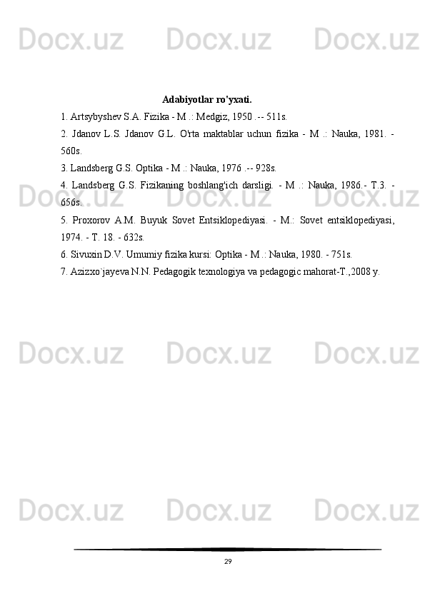 Adabiyotlar ro'yxati.
1. Artsybyshev S.A. Fizika - M .: Medgiz, 1950 .-- 511s.
2.   Jdanov   L.S.   Jdanov   G.L.   O'rta   maktablar   uchun   fizika   -   M   .:   Nauka,   1981.   -
560s.
3. Landsberg G.S. Optika - M .: Nauka, 1976 .-- 928s.
4.   Landsberg   G.S.   Fizikaning   boshlang'ich   darsligi.   -   M   .:   Nauka,   1986.-   T.3.   -
656s.
5.   Proxorov   A.M.   Buyuk   Sovet   Entsiklopediyasi.   -   M.:   Sovet   entsiklopediyasi,
1974. - T. 18. - 632s.
6. Sivuxin D.V. Umumiy fizika kursi: Optika - M .: Nauka, 1980. - 751s.
7. Azizxo`jayeva N.N. Pedagogik texnologiya va pedagogic mahorat-T.,2008 y.
29 