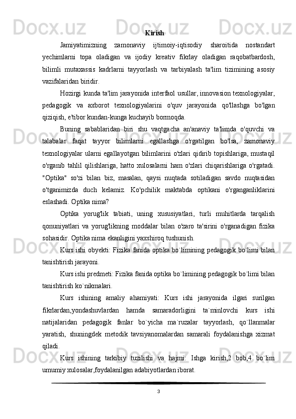                                                            Kirish
Jamiyatimizning   zamonaviy   ijtimoiy-iqtisodiy   sharoitida   nostandart
yechimlarni   topa   oladigan   va   ijodiy   kreativ   fikrlay   oladigan   raqobatbardosh,
bilimli   mutaxassis   kadrlarni   tayyorlash   va   tarbiyalash   ta'lim   tizimining   asosiy
vazifalaridan biridir.
Hozirgi kunda ta'lim jarayonida interfaol usullar, innovasion texnologiyalar,
pedagogik   va   axborot   texnologiyalarini   o'quv   jarayonida   qo'llashga   bo'lgan
qiziqish, e'tibor kundan-kunga kuchayib bormoqda.
Buning   sabablaridan   biri   shu   vaqtgacha   an'anaviy   ta'limda   o'quvchi   va
talabalar   faqat   tayyor   bilimlarni   egallashga   o'rgatilgan   bo'lsa,   zamonaviy
texnologiyalar ularni egallayotgan bilimlarini  o'zlari qidirib topishlariga, mustaqil
o'rganib   tahlil   qilishlariga,   hatto   xulosalarni   ham   o'zlari   chiqarishlariga   o'rgatadi.
"Optika"   so'zi   bilan   biz,   masalan,   qaysi   nuqtada   sotiladigan   savdo   nuqtasidan
o'tganimizda   duch   kelamiz.   Ko'pchilik   maktabda   optikani   o'rganganliklarini
eslashadi. Optika nima?
Optika   yorug'lik   tabiati,   uning   xususiyatlari,   turli   muhitlarda   tarqalish
qonuniyatlari   va   yorug'likning   moddalar   bilan   o'zaro   ta'sirini   o'rganadigan   fizika
sohasidir. Optika nima ekanligini yaxshiroq tushunish.
Kurs ishi obyekti: Fizika fanida optika bo`limining pedagogik bo`limi bilan
tanishtirish jarayoni.
Kurs ishi predmeti: Fizika fanida optika bo`limining pedagogik bo`limi bilan
tanishtirish ko`nikmalari.
Kurs   ishining   amaliy   ahamiyati:   Kurs   ishi   jarayonida   ilgari   surilgan
fikrlardan,yondashuvlardan   hamda   samaradorligini   ta`minlovchi   kurs   ishi
natijalaridan   pedagogik   fanlar   bo`yicha   ma`ruzalar   tayyorlash,   qo`llanmalar
yaratish,   shuningdek   metodik   tavsiyanomalardan   samarali   foydalanishga   xizmat
qiladi.
Kurs   ishining   tarkibiy   tuzilishi   va   hajmi:   Ishga   kirish,2   bob,4   bo`lim
umumiy xulosalar,foydalanilgan adabiyotlardan iborat.
3 